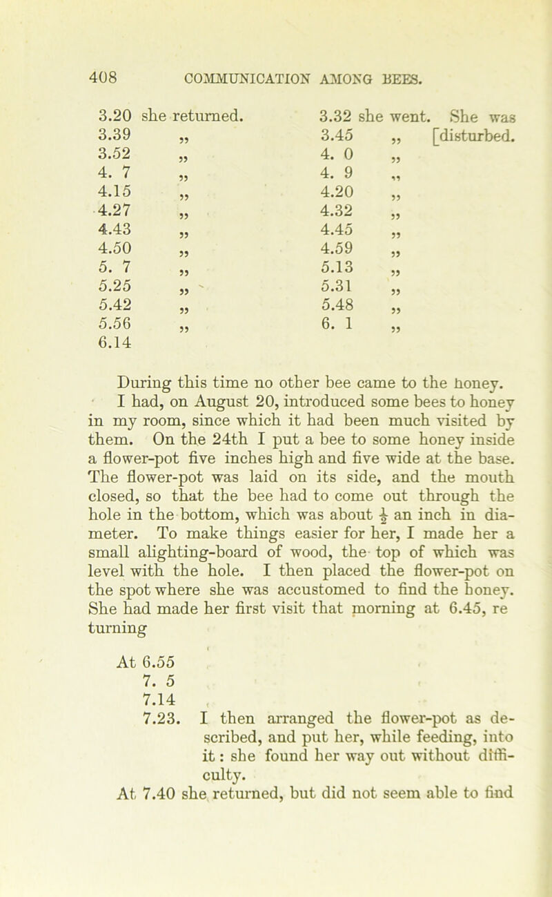 3.20 she returned. 3.32 she went. She was 3.39 55 3.45 ,, [disturbed. 3.52 55 4. 0 55 4. 7 55 4. 9 ss 4.15 55 4.20 55 4.27 55 4.32 55 4.43 55 4.45 55 4.50 55 4.59 55 5. 7 55 5.13 55 5.25 55 5.31 55 5.42 55 5.48 55 5.56 55 6. 1 55 6.14 During this time no other bee came to the honey. I had, on August 20, introduced some bees to honey in my room, since which it had been much visited by them. On the 24th I put a bee to some honey inside a flower-pot five inches high and five wide at the base. The flower-pot was laid on its side, and the mouth closed, so that the bee had to come out through the hole in the bottom, which was about £ an inch in dia- meter. To make things easier for her, I made her a small alighting-board of wood, the top of which was level with the hole. I then placed the flower-pot on the spot where she was accustomed to find the honey. She had made her first visit that morning at 6.45, re turning At 6.55 7. 5 7.14 7.23. I then arranged the flower-pot as de- scribed, and put her, while feeding, into it: she found her way out without diffi- culty. At 7.40 she returned, but did not seem able to find