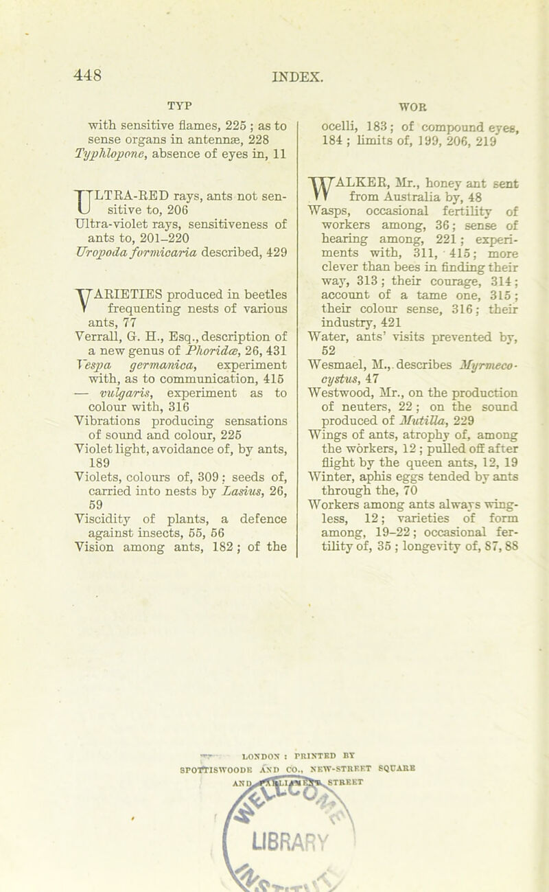 TYP with sensitive flames, 225 ; as to sense organs in antennae, 228 Typhlopone, absence of eyes in, 11 LTRA-RED rays, ants not sen- sitive to, 206 Ultra-violet rays, sensitiveness of ants to, 201-220 Uropoda furmicaria described, 429 VARIETIES produced in beetles frequenting nests of various ants, 77 Verrall, G. H., Esq., description of a new genus of Plioridce, 26, 431 Vespa germanica, experiment with, as to communication, 416 — vulgaris, experiment as to colour with, 316 Vibrations producing sensations of sound and colour, 225 Violet light, avoidance of, by ants, 189 Violets, colours of, 309: seeds of, carried into nests by Lasius, 26, 59 Viscidity of plants, a defence against insects, 55, 56 Vision among ants, 182; of the WOE ocelli, 183 ; of compound eyes, 184 ; limits of, 199, 206, 219 ALKER, Mr., honey ant sent from Australia by, 48 Wasps, occasional fertility of workers among, 36; sense of bearing among, 221; experi- ments with, 311, 415; more clever than bees in finding their way, 313; their courage, 314; account of a tame one, 315; their colour sense, 316; their industry, 421 Water, ants’ visits prevented by, 52 Wesmael, M.,, describes Myrmeco- cystus, 47 Westwood, Mr., on the production of neuters, 22 ; on the sound produced of Mutilla, 229 Wings of ants, atrophy of, among the workers, 12 ; pulled off after flight by the queen ants, 12, 19 Winter, aphis eggs tended by ants through the, 70 Workers among ants always wing- less, 12; varieties of form among, 19-22; occasional fer- tility of, 35 ; longevity of, 87, 88