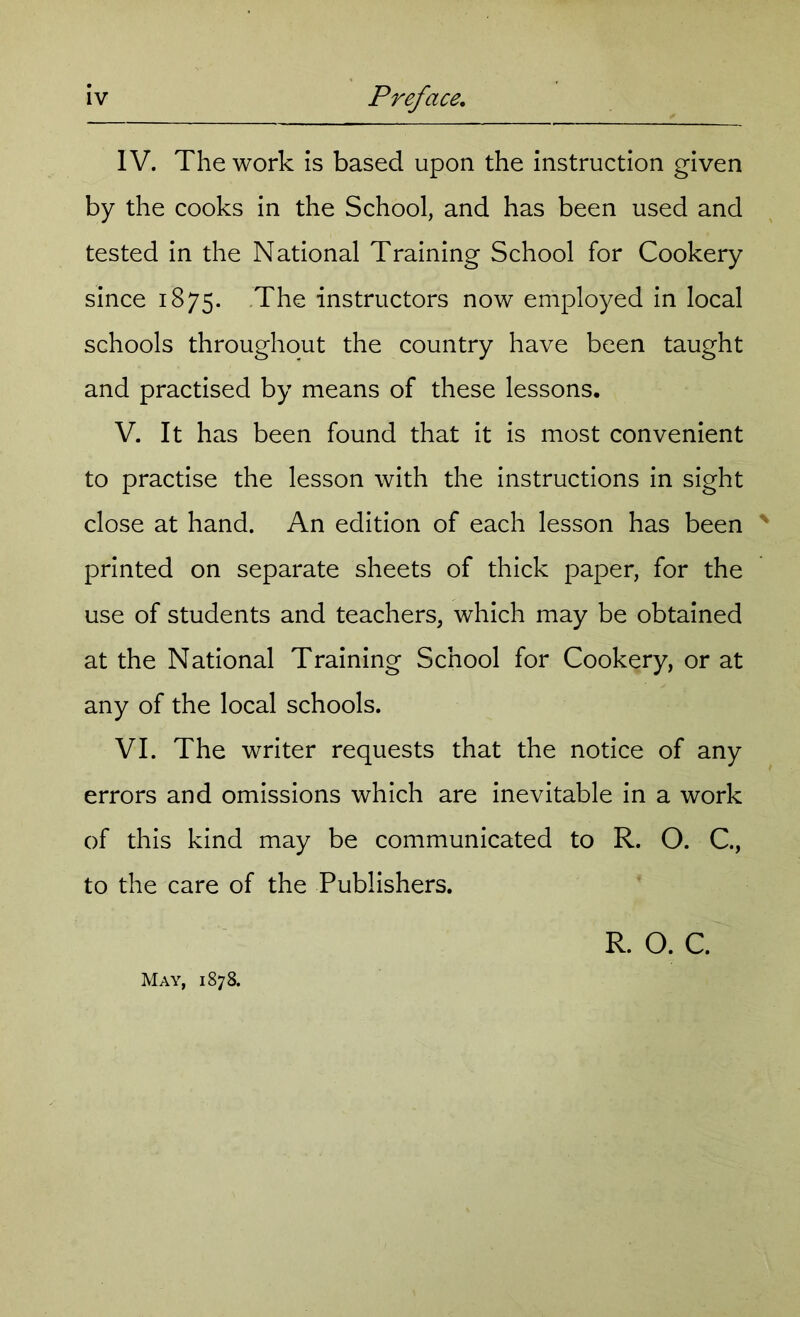 IV. The work is based upon the instruction given by the cooks in the School, and has been used and tested in the National Training School for Cookery since 1875. The instructors now employed in local schools throughout the country have been taught and practised by means of these lessons. V. It has been found that it is most convenient to practise the lesson with the instructions in sight close at hand. An edition of each lesson has been ' printed on separate sheets of thick paper, for the use of students and teachers, which may be obtained at the National Training School for Cookery, or at any of the local schools. VI. The writer requests that the notice of any errors and omissions which are inevitable in a work of this kind may be communicated to R. O. C., to the care of the Publishers. R. O. C. May, 1878.