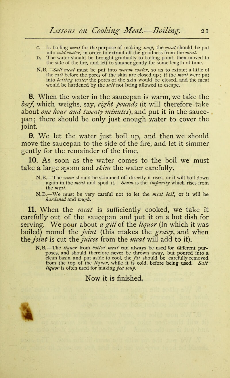 C. —Ik boiling meat for the purpose of making soup, the meat should be put into cold water, in order to extract all the goodness from the meat. D. The water should be brought gradually to boiling point, then moved to the side of the fire, and left to simmer gently for some length of time. N.B.—Salt meat must be put into warm water, so as to extract a little of the salt before the pores of the skin are closed up ; if the meat were put into boiling water the pores of the skin would be closed, and the meat would be hardened by the salt not being allowed to escape. 8. When the water in the saucepan is warm, we take the beef which weighs, say, eight pounds (it will therefore take about one hour and twenty minutes), and put it in the sauce- pan; there should be only just enough water to cover the joint. 9. We let the water just boil up, and then we should move the saucepan to the side of the fire, and let it simmer gently for the remainder of the time. 10. As soon as the water comes to the boil we must take a large spoon and skim the water carefully. N.B.—The scum should be skimmed off directly it rises, or it will boil down again in the meat and spoil it. Scum is the impurity which rises from the meat. N.B.—We must be very careful not to let the meat boil, or it will be hardened and tough. 11. When the meat is sufficiently cooked, we take it carefully out of the saucepan and put it on a hot dish for serving. We pour about a gill of the liquor (in which it was boiled) round the joint (this makes the gravy, and when the joint is cut the juices from the meat will add to it). N.B.—The liquor from boiled meat can always be used for different pur- poses, and should therefore never be thrown away, but poured into a clean basin and put aside to cool, the fat should be carefully removed from the top of the liquor, while it is cold, before being used. Salt liquor is often used for making pea soup.