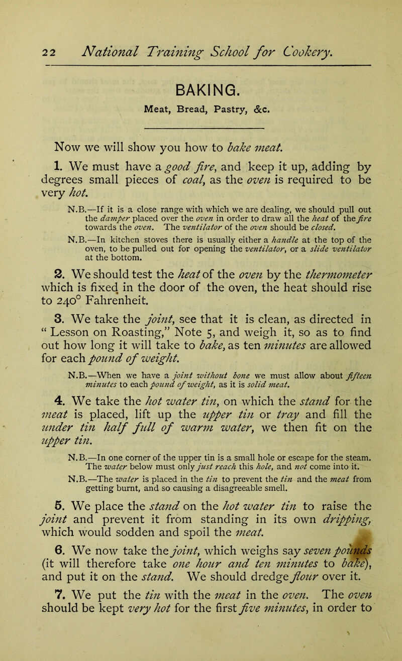 BAKING. Meat, Bread, Pastry, &c. Now we will show you how to bake meat. 1. We must have a good fire, and keep it up, adding by degrees small pieces of coal, as the oven is required to be very hot. N.B.—If it is a close range with which we are dealing, we should pull out the damper placed over the oven in order to draw all the heat of the fire towards the oven. The ventilator of the oven should be closed. N.B.—In kitchen stoves there is usually either a handle at the top of the oven, to be pulled out for opening the ventilator, or a slide ventilator at the bottom. 2. We should test the heat of the oven by the thermometer which is fixed, in the door of the oven, the heat should rise to 240° Fahrenheit. 3. We take the joint, see that it is clean, as directed in “ Lesson on Roasting,” Note 5, and weigh it, so as to find out how long it will take to bake, as ten minutes are allowed for each pound of weight. N.B.—When we have a joint without hone we must allow about fifteen minutes to each pound of weight, as it is solid meat. 4. We take the hot water tin, on which the stand for the meat is placed, lift up the upper tin or tray and fill the under tin half full of warm water, we then fit on the upper tin. N.B.—In one corner of the upper tin is a small hole or escape for the steam. The water below must only just reach this hole, and not come into it. N.B.—The water is placed in the tin to prevent the tin and the meat from getting burnt, and so causing a disagreeable smell. 5. We place the stand on the hot water tin to raise the joint and prevent it from standing in its own dripping, which would sodden and spoil the meat. 6. We now take the joint, which weighs say seven poitpds (it will therefore take one hour and ten minutes to bake), and put it on the stand. We should dredge fiour over it. 7. We put the tin with the meat in the oven. The oven should be kept very hot for the first five minutes, in order to