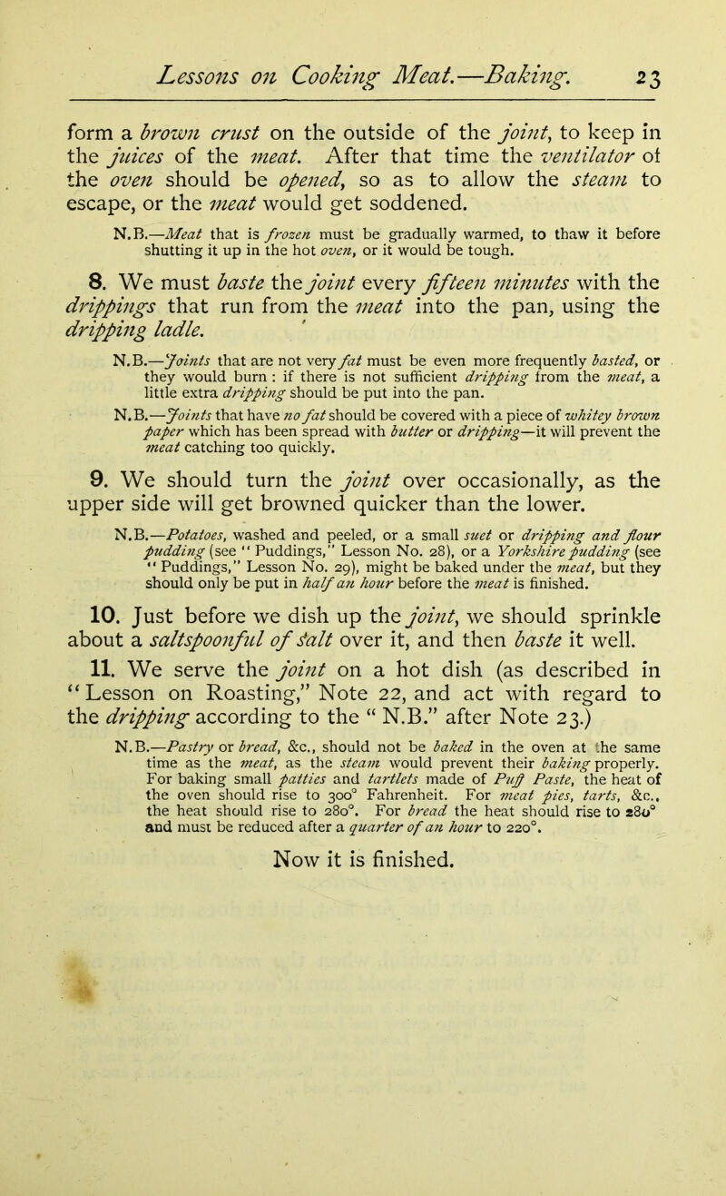 form a brown crust on the outside of the joint, to keep in the juices of the meat. After that time the ventilator ot the oven should be opened, so as to allow the steam to escape, or the meat would get soddened. N.B.—Meat that is frozen must be gradually warmed, to thaw it before shutting it up in the hot oven, or it would be tough. 8. We must baste the joint every jifteen minutes with the drippings that run from the meat into the pan, using the dripping ladle. N. B.—Joints that are not very fat must be even more frequently basted, or they would burn : if there is not sufficient dripping from the meat, a little extra dripping should be put into the pan. N.B.—Joints that have no fat should be covered with a piece of whitey brown paper which has been spread with butter or dripping—it will prevent the meat catching too quickly. 9. We should turn the joint over occasionally, as the upper side will get browned quicker than the lower. N.B.—Potatoes, washed and peeled, or a small suet or dripping and flour pudding (see “ Puddings,” Lesson No. 28), or a Yorkshire pudding (see “ Puddings,” Lesson No. 29), might be baked under the meat, but they should only be put in half an hour before the meat is finished. 10. Just before we dish up the joint, we should sprinkle about a saltspoonful of Jalt over it, and then baste it well. 11. We serve the joint on a hot dish (as described in “ Lesson on Roasting,” Note 22, and act with regard to the dripping according to the “ N.B.” after Note 23.) N.B.—Pastry ox bread, &c., should not be baked in the oven at the same time as the meat, as the steam would prevent their baking properly. For baking small patties and tartlets made of Pufl Paste, the heat of the oven should rise to 300° Fahrenheit. For meat pies, tarts, &c., the heat should rise to 280°. For bread the heat should rise to 280° and must be reduced after a quarter of an hour to 2200.