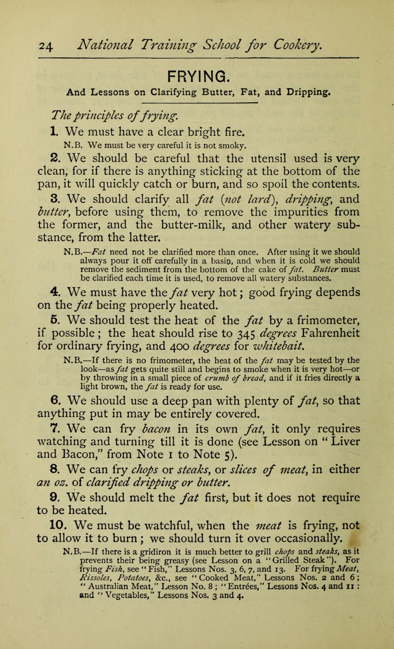 FRYING. And Lessons on Clarifying Butter, Fat, and Dripping. The principles of frying. 1. We must have a clear bright fire. N.B. We must be very careful it is not smoky. 2. We should be careful that the utensil used is very clean, for if there is anything sticking at the bottom of the pan, it will quickly catch or burn, and so spoil the contents. 3. We should clarify all fat (not lard), dripping, and butter, before using them, to remove the impurities from the former, and the butter-milk, and other watery sub- stance, from the latter. N.B.—Fat need not be clarified more than once. After using it we should always pour it off carefully in a basil?, and when it is cold we should remove the sediment from the bottom of the cake of fat. Butter must be clarified each time it is used, to remove all watery substances. 4. We must have the fat very hot; good frying depends on the fat being properly heated. 5. We should test the heat of the fat by a frimometer, if possible ; the heat should rise to 345 degrees Fahrenheit for ordinary frying, and 400 degrees for whitebait. N.B.—If there is no frimometer, the heat of the fat may be tested by the look—as fat gets quite still and begins to smoke when it is very hot—or by throwing in a small piece of crumb of bread, and if it fries directly a light brown, the fat is ready for use. 6. We should use a deep pan with plenty of fat, so that anything put in may be entirely covered. 7. We can fry bacon in its own fat, it only requires watching and turning till it is done (see Lesson on “ Liver and Bacon,” from Note 1 to Note 5). 8. We can fry chops or steaks, or slices of meat, in either an oz. of clarified dripping or butter. 9. We should melt the fat first, but it does not require to be heated. 10. We must be watchful, when the meat is frying, not to allow it to burn; we should turn it over occasionally. N.B.—If there is a gridiron it is much better to grill chops and steaks, as it prevents their being greasy (see Lesson on a “Grilled Steak”). For frying Fish, see  Fish,” Lessons Nos. 3, 6, 7, and 13. For frying Meat, Rissoles, Potatoes, &c., see “Cooked Meat,” Lessons Nos. 2 and 6; “ Australian Meat,” Lesson No. 8 ; “Entries,” Lessons Nos. 4 and 11: and “ Vegetables,” Lessons Nos. 3 and 4.