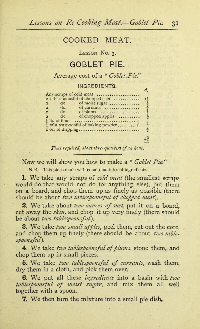 COOKED MEAT. Lesson No. 3. GOBLET PIE. Average cost of a “ Goblet.Pie!' INGREDIENTS. Any scraps of cold meat 2 tablespoonsful of chopped suet 2 do. of moist sugar 2 do. of currants 2 do. of plums 2 do. of chopped apples £ lb. of flour i 5 of a teaspoonful of baking-powder j 1 oz. of dripping 4l Time required, about thre>'-quarters of an hour. d. 4 ! I i h I h Now we will show you how to make a  Goblet Pie!' N.B.—This pie is made with equal quantities of ingredients. 1. We take any scraps of cold meat (the smallest scraps would do that would not do for anything else), put them on a board, and chop them up as finely as possible (there should be about two tablespoonsful of chopped meat). 2. We take about two ounces of suet, put it on a board, cut away the skin, and chop it up very finely (there should be about two tablespoonsful). 3. We take two small apples, peel them, cut out the core, and chop them up finely (there should be about two table- spoonsful). 4. We take two tablespoonsfitl of plums, stone them, and chop them up in small pieces. 5. We take two tablespoonsful of currants, wash them, dry them in a cloth, and pick them over. 6. We put all these ingredients into a basin with two tablespoons fid of moist sugar, and mix them all well together with a spoon. 7. We then turn the mixture into a small pie dish.