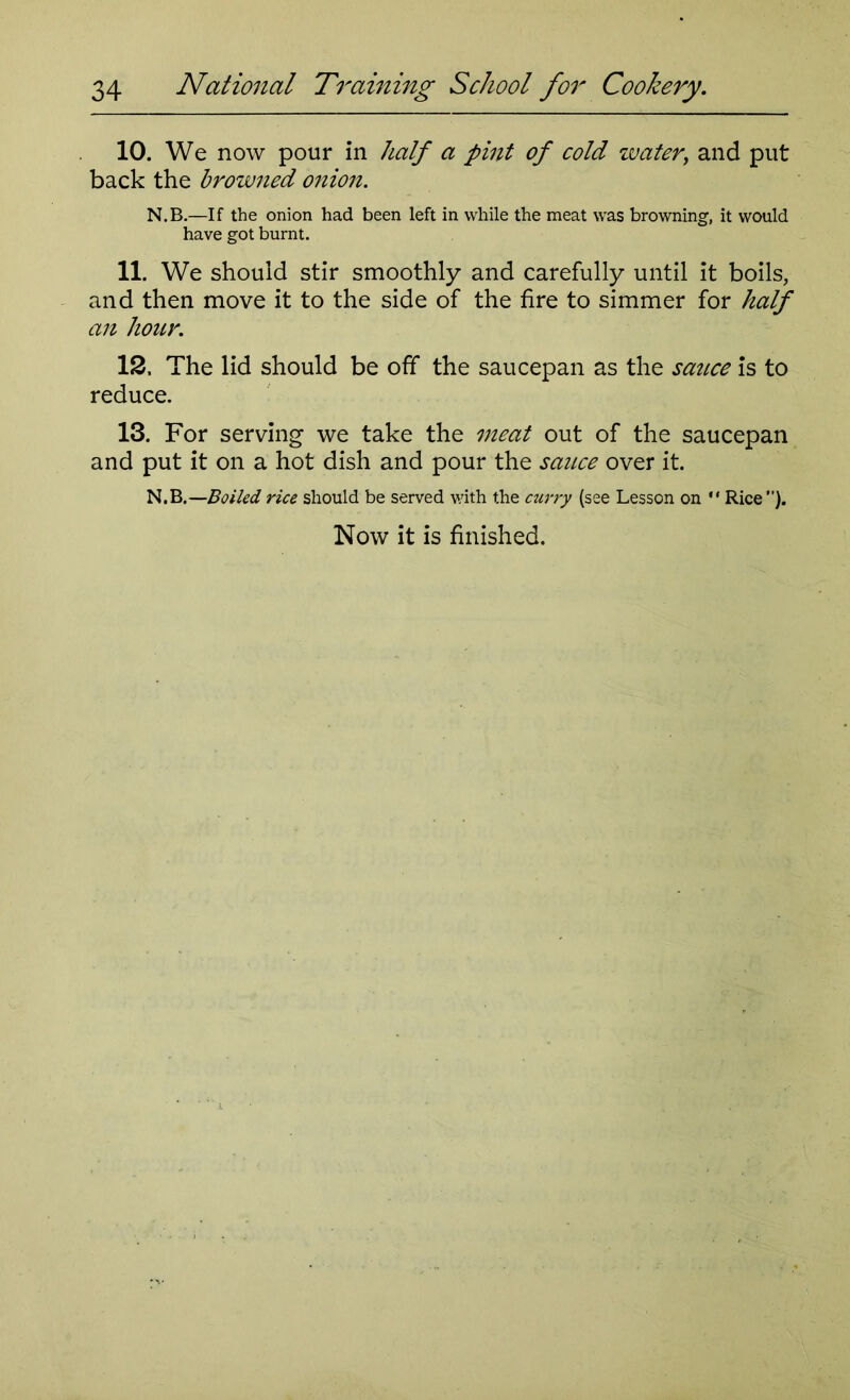 10. We now pour in half a pint of cold water, and put back the browned onion. N.B.—If the onion had been left in while the meat was browning, it would have got burnt. 11. We should stir smoothly and carefully until it boils, and then move it to the side of the fire to simmer for half an hour. 12. The lid should be off the saucepan as the sauce is to reduce. 13. For serving we take the meat out of the saucepan and put it on a hot dish and pour the sauce over it. N.B.—Boiled rice should be served with the curry (see Lesson on  Rice”).