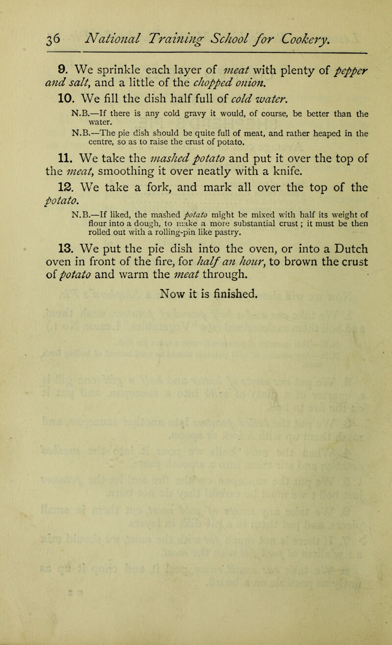 9. We sprinkle each layer of meat with plenty of pepper and salt, and a little of the chopped onion. 10. We fill the dish half full of cold water. N.B.—If there is any cold gravy it would, of course, be better than the water. N.B.—The pie dish should be quite full of meat, and rather heaped in the centre, so as to raise the crust of potato. 11. We take the mashed potato and put it over the top of the meaty smoothing it over neatly with a knife. 12. We take a fork, and mark all over the top of the potato. N.B.—If liked, the mashed potato might be mixed with half its weight of flour into a dough, to make a more substantial crust; it must be then rolled out with a rolling-pin like pastry. 13. We put the pie dish into the oven, or into a Dutch oven in front of the fire, for half an hoary to brown the crust of potato and warm the meat through.