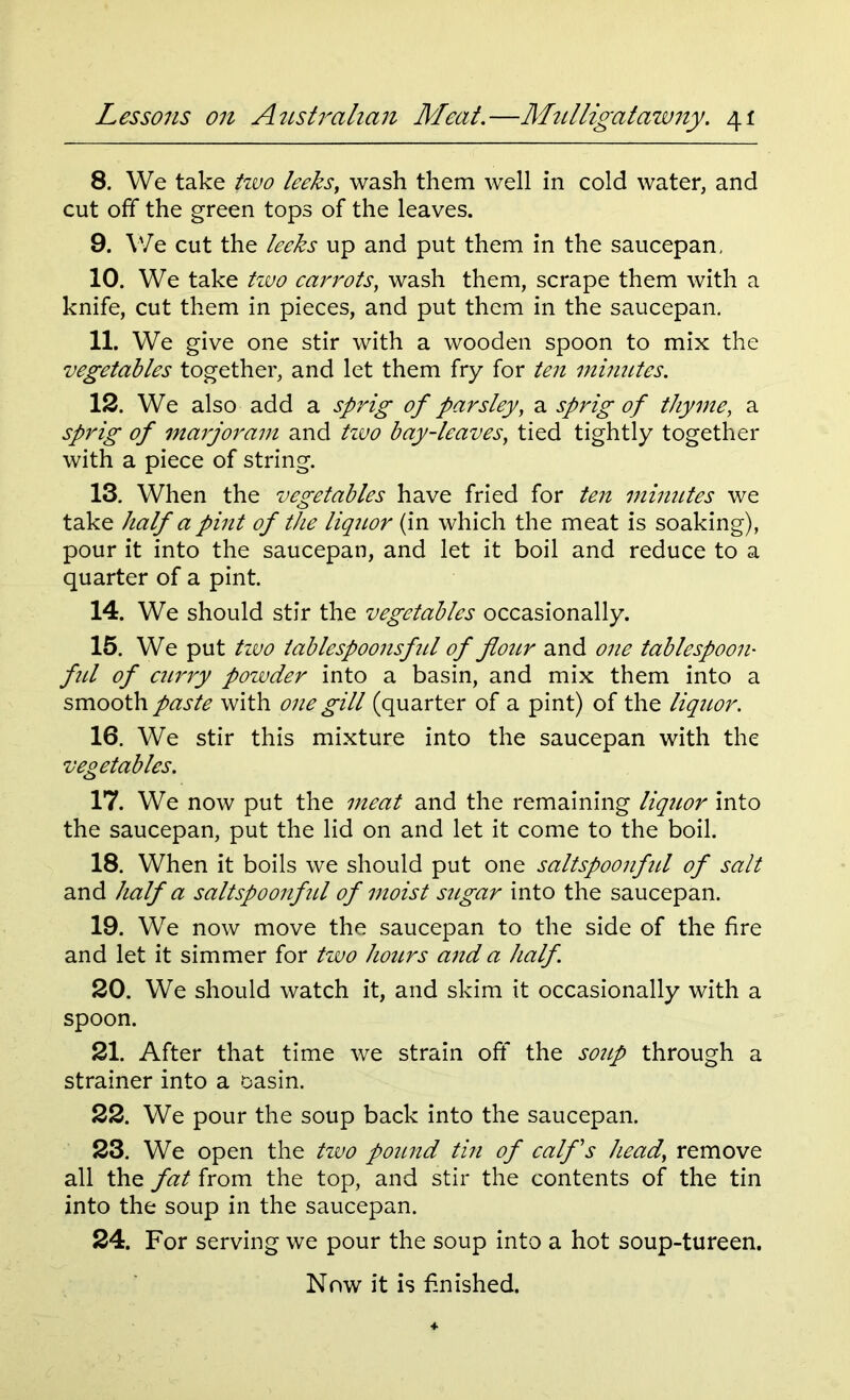 8. We take two leeks, wash them well in cold water, and cut off the green tops of the leaves. 9. We cut the leeks up and put them in the saucepan, 10. We take two carrots, wash them, scrape them with a knife, cut them in pieces, and put them in the saucepan. 11. We give one stir with a wooden spoon to mix the vegetables together, and let them fry for ten minutes. 12. We also add a sprig of parsley, a sprig of thyme, a sprig of marjoram and tzvo bay-leaves, tied tightly together with a piece of string. 13. When the vegetables have fried for ten minutes we take half a pint of the liquor (in which the meat is soaking), pour it into the saucepan, and let it boil and reduce to a quarter of a pint. 14. We should stir the vegetables occasionally. 15. We put two tablespoonsful of flour and one tablespoon- ful of curry powder into a basin, and mix them into a smooth paste with one gill (quarter of a pint) of the liquor. 16. We stir this mixture into the saucepan with the vegetables. 17. We now put the meat and the remaining liquor into the saucepan, put the lid on and let it come to the boil. 18. When it boils we should put one saltspoonftd of salt and half a saltspoonfid of moist sugar into the saucepan. 19. We now move the saucepan to the side of the fire and let it simmer for two hours and a half. 20. We should watch it, and skim it occasionally with a spoon. 21. After that time we strain off the soup through a strainer into a basin. 22. We pour the soup back into the saucepan. 23. We open the two pound tin of calf's head’ remove all the fat from the top, and stir the contents of the tin into the soup in the saucepan. 24. For serving we pour the soup into a hot soup-tureen.