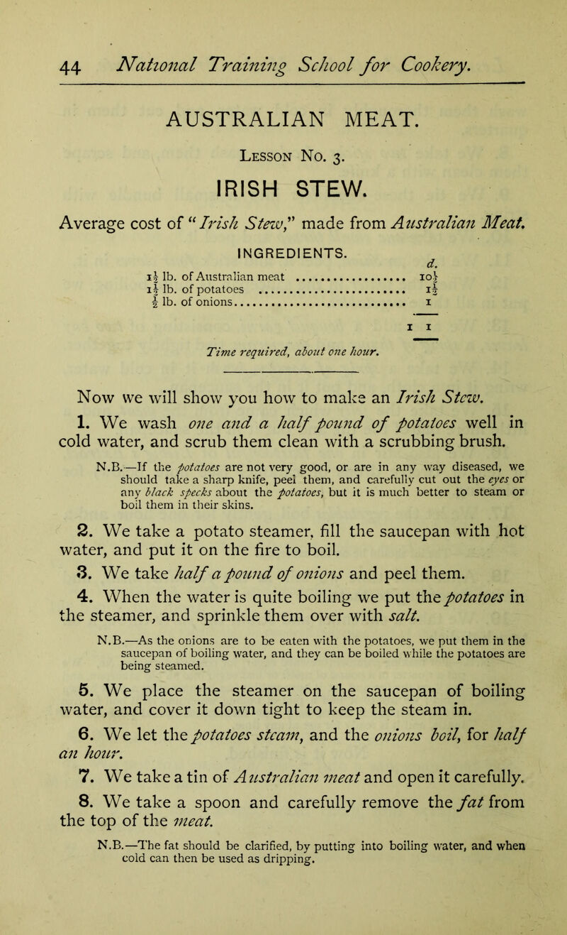 AUSTRALIAN MEAT. Lesson No. 3. IRISH STEW. Average cost of “Irish Stew,” made from Australian Meat. INGREDIENTS. 13 lb. of Australian meat io| 1 h lb. of potatoes i| 2 lb. of onions i Time required, about one hour. Now we will show you how to make an Irish Stew. 1. We wash one and a half pound of potatoes well in cold water, and scrub them clean with a scrubbing brush. N.B.—If the -potatoes are not very good, or are in any way diseased, we should take a sharp knife, peel them, and carefully cut out the eyes or any black specks about the potatoes, but it is much better to steam or boil them in their skins. 2. We take a potato steamer, fill the saucepan with hot water, and put it on the fire to boil. 3. We take half a pound of onions and peel them. 4. When the water is quite boiling we put the potatoes in the steamer, and sprinkle them over with salt. N.B.—As the onions are to be eaten with the potatoes, we put them in the saucepan of boiling water, and they can be boiled while the potatoes are being steamed. 5. We place the steamer on the saucepan of boiling water, and cover it down tight to keep the steam in. 6. We let the potatoes steam, and the onions boil for half an hour. 7. We take a tin of Australian meat and open it carefully. 8. We take a spoon and carefully remove the fat from the top of the meat. N.B.—The fat should be clarified, by putting into boiling water, and when cold can then be used as dripping.