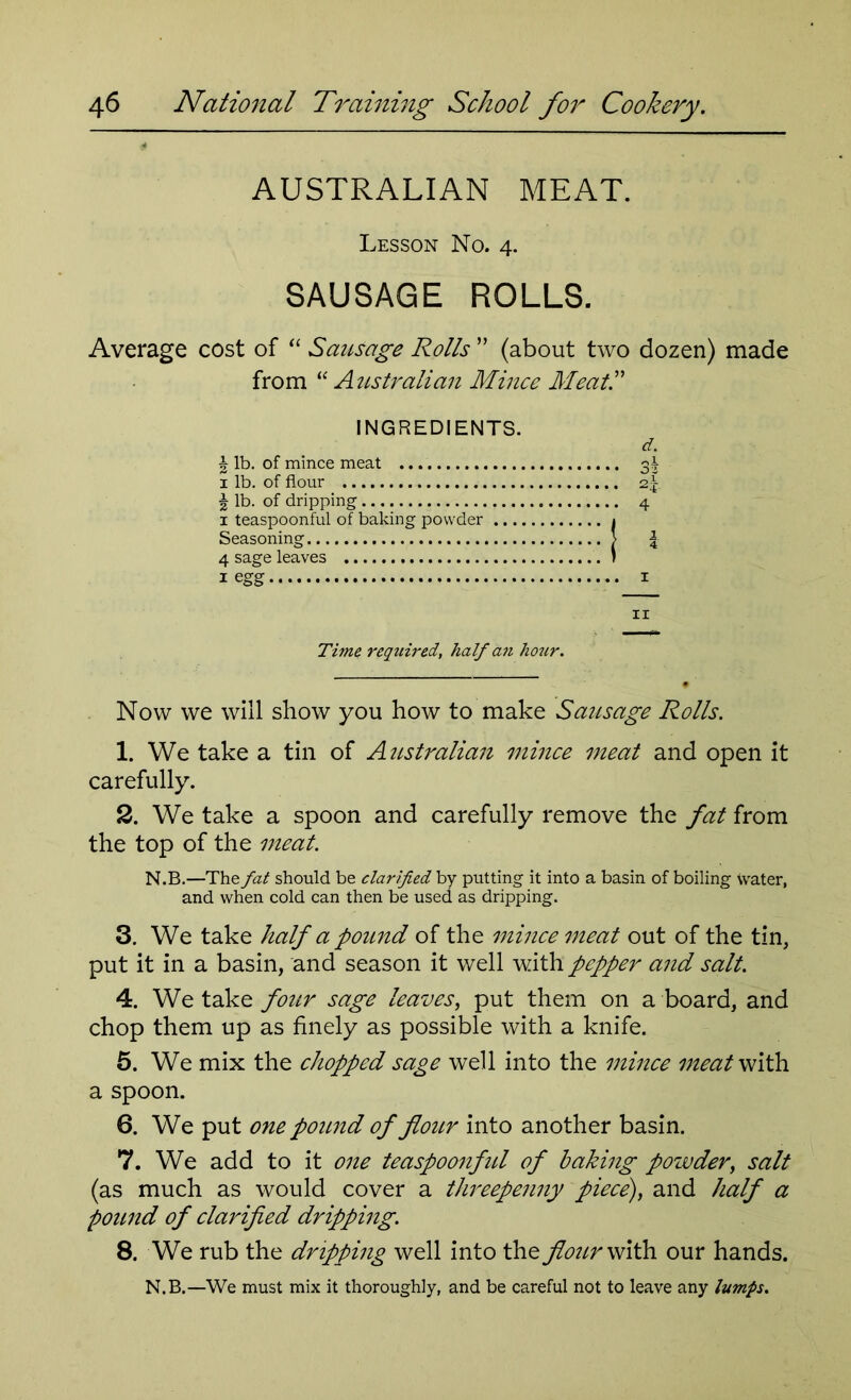 AUSTRALIAN MEAT. Lesson No. 4. SAUSAGE ROLLS. Average cost of “ Sausage Rolls ” (about two dozen) made from “ Australian Mince Meat!' INGREDIENTS. d. % lb. of mince meat 3^ 1 lb. of flour 2-\. \ lb. of dripping 4 1 teaspoonful of baking powder 1 Seasoning 1 | 4 sage leaves i 1 egg 1 11 Time required, half an hour. Now we will show you how to make Sausage Rolls. 1. We take a tin of Australian mince meat and open it carefully. 2. We take a spoon and carefully remove the fat from the top of the meat. N.B.—The fat should be clarified by putting it into a basin of boiling tvater, and when cold can then be used as dripping. 3. We take half a pound of the mince meat out of the tin, put it in a basin, and season it well with pepper and salt. 4. We take four sage leaves, put them on a board, and chop them up as finely as possible with a knife. 5. We mix the chopped sage well into the mince meat with a spoon. 6. We put one pound of flour into another basin. 7. We add to it one teaspoonful of baking powder, salt (as much as would cover a threepenny piece), and half a pound of clarified dripping. 8. We rub the dripping well into the four with our hands. N.B.—We must mix it thoroughly, and be careful not to leave any lumps.