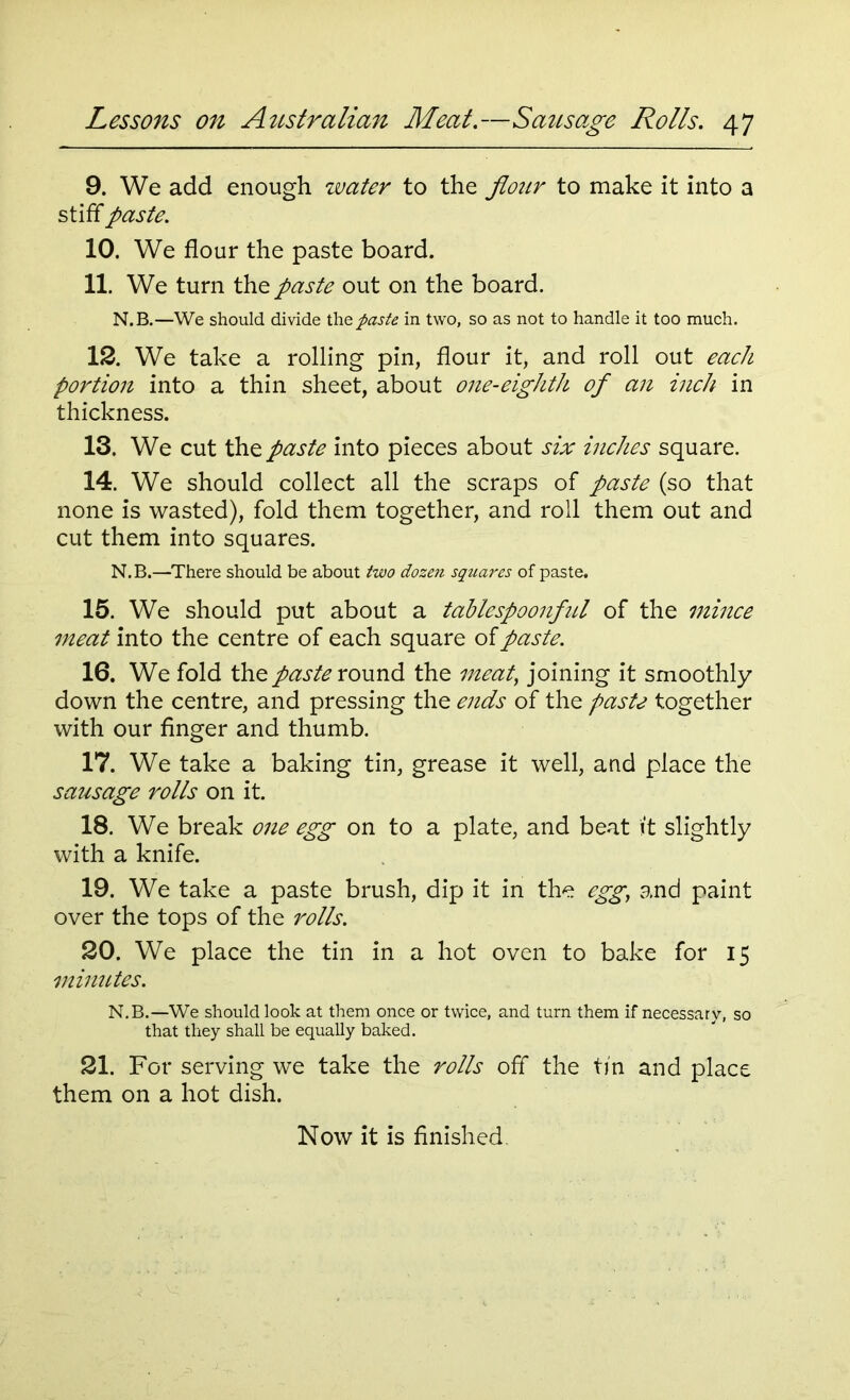 9. We add enough water to the flour to make it into a stiff paste. 10. We flour the paste board. 11. We turn the paste out on the board. N.B.—We should divide the paste in two, so as not to handle it too much. 12. We take a rolling pin, flour it, and roll out each portion into a thin sheet, about one-eighth of an inch in thickness. 13. We cut the paste into pieces about six inches square. 14. We should collect all the scraps of paste (so that none is wasted), fold them together, and roll them out and cut them into squares. N.B.—There should be about two dozen squares of paste. 15. We should put about a tablespoonful of the mince meat into the centre of each square of paste. 16. We fold the paste round the meat, joining it smoothly down the centre, and pressing the ends of the paste together with our finger and thumb. 17. We take a baking tin, grease it well, and place the sausage rolls on it. 18. We break one egg on to a plate, and beat it slightly with a knife. 19. We take a paste brush, dip it in the egg, and paint over the tops of the rolls. 20. We place the tin in a hot oven to bake for 15 minutes. N.B.—We should look at them once or twice, and turn them if necessary, so that they shall be equally baked. 21. For serving we take the rolls off the tin and place them on a hot dish.