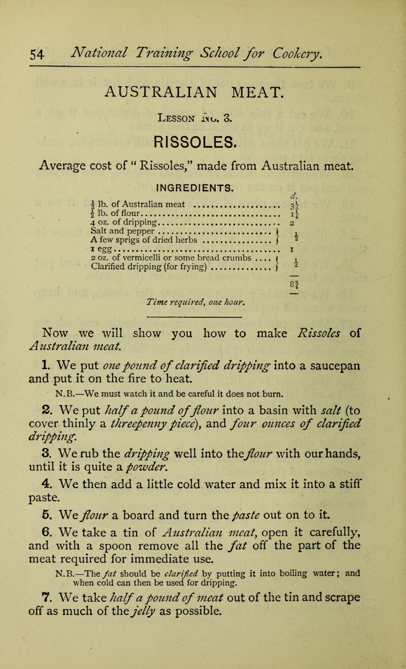 AUSTRALIAN MEAT. Lesson Ino. 3. RISSOLES. Average cost of “ Rissoles,” made from Australian meat. INGREDIENTS. d. \ lb. of Australian meat ... \ lb. of flour i| 4 oz. of dripping 2 Salt and pepper ) x A few sprigs of dried herbs ) 2 1 egg 1 2 oz. of vermicelli or some bread crumbs .... 1 k Clarified dripping (for frying) ) 2 ft Time required, one hour. Now we will show you how to make Rissoles of Australian meat. 1. We put one pound of clarified dripping into a saucepan and put it on the fire to heat. N. B.—We must watch it and be careful it does not bum. 2. We put half a pound of flour into a basin with salt (to cover thinly a threepenny piece), and four ounces of clarified dripping. 3. We rub the dripping well into theflour with our hands, until it is quite a powder. 4. We then add a little cold water and mix it into a stiff paste. 5. We flour a board and turn the paste out on to it. 6. We take a tin of Australian meat, open it carefully, and with a spoon remove all the fat off the part of the meat required for immediate use. N.B.—The fat should be clarified by putting it into boiling water; and when cold can then be used for dripping. 7. We take half a pound of meat out of the tin and scrape off as much of the jelly as possible.