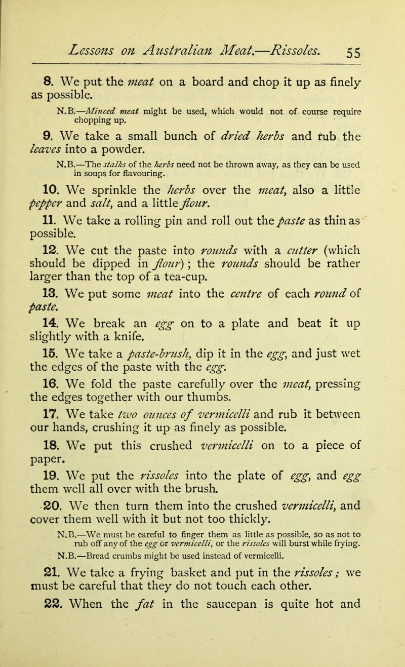 8. We put the meat on a board and chop it up as finely as possible. N.B.—Minced meat might be used, which would not of course require chopping up. 9. We take a small bunch of dried herbs and rub the leaves into a powder. N.B.—The stalks of the herbs need not be thrown away, as they can be used in soups for flavouring. 10. We sprinkle the herbs over the meat, also a little pepper and salt, and a little flour. 11. We take a rolling pin and roll out the paste as thin as possible. 12. We cut the paste into rounds with a cutter (which should be dipped in flour); the rounds should be rather larger than the top of a tea-cup. 13. We put some meat into the centre of each round of paste. 14. We break an egg on to a plate and beat it up slightly with a knife. 15. We take a paste-brush, dip it in the egg, and just wet the edges of the paste with the egg. 16. We fold the paste carefully over the meat, pressing the edges together with our thumbs. 17. We take two ounces of vermicelli and rub it between our hands, crushing it up as finely as possible. 18. We put this crushed vermicelli on to a piece of paper. 19. We put the rissoles into the plate of egg, and egg them well all over with the brush. 20. We then turn them into the crushed vermicelli, and cover them well with it but not too thickly. N.B.—We must be careful to finger them as little as possible, so as not to rub off any of the egg or vermicelli, or the rissoles will burst while frying. N.B.—Bread crumbs might be used instead of vermicelli. 21. We take a frying basket and put in the rissoles; we must be careful that they do not touch each other. 22. When the fat in the saucepan is quite hot and