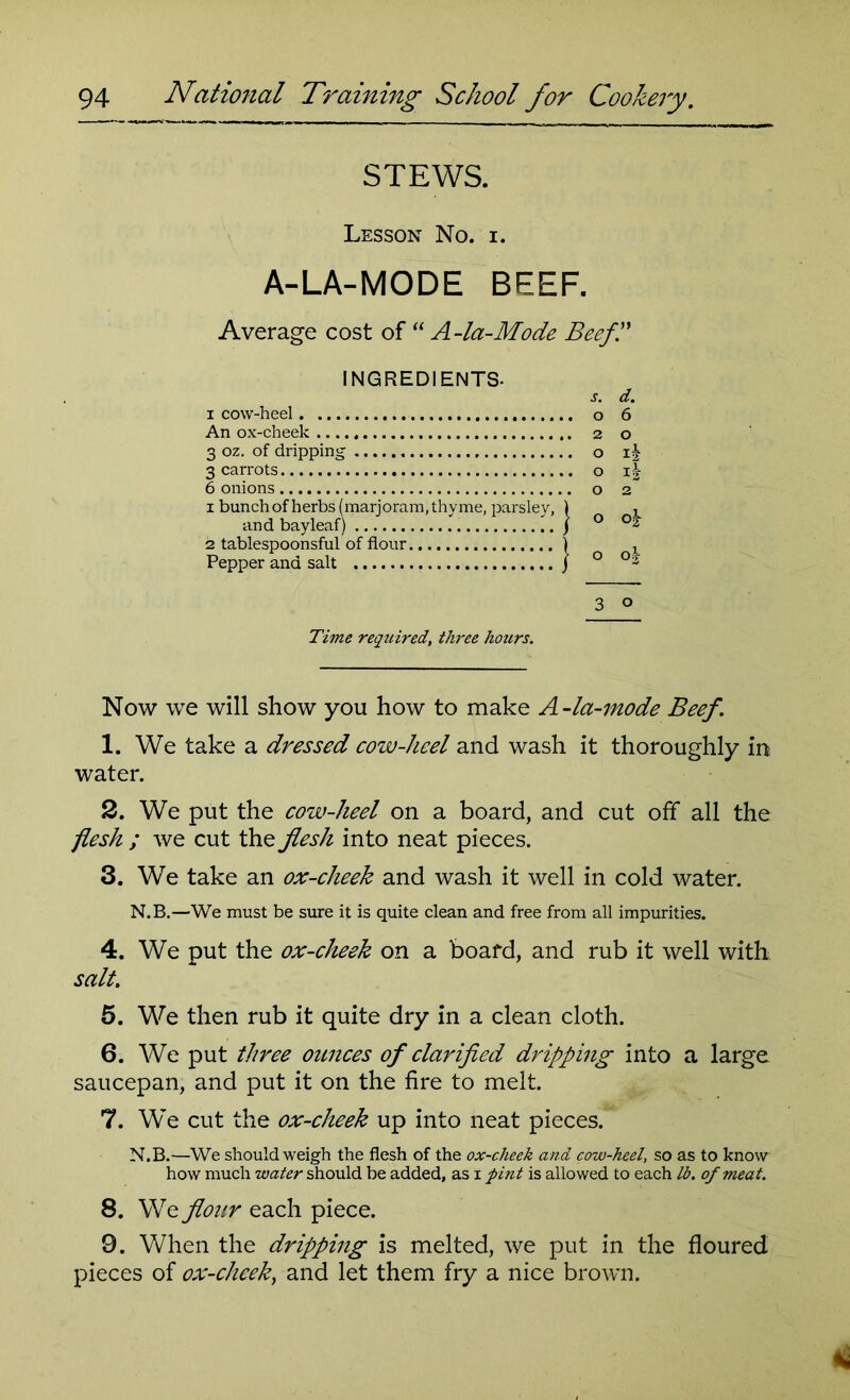 STEWS. Lesson No. i. A-LA-MODE BEEF. Average cost of “ A-la-Mode Beef.” INGREDIENTS- i cow-heel An ox-cheek 3 oz. of dripping 3 carrots 6 onions 1 bunch of herbs (marjoram, thyme, parsley, and bay leaf) 2 tablespoon sful of flour Pepper and salt s. d. o 6 2 o O Ijj o Ij o 2 o o£ o o| 3 © Time required, three hours. Now we will show you how to make A-la-mode Beef. 1. We take a dressed cow-heel and wash it thoroughly in water. 2. We put the cow-heel on a board, and cut off all the flesh ; we cut the flesh into neat pieces. 3. We take an ox-cheek and wash it well in cold water. N.B.—We must be sure it is quite clean and free from all impurities. 4. We put the ox-cheek on a board, and rub it well with salt. 5. We then rub it quite dry in a clean cloth. 6. We put three ounces of clarified dripping into a large saucepan, and put it on the fire to melt. 7. We cut the ox-cheek up into neat pieces. N.B.—We should weigh the flesh of the ox-cheek and cow-heel, so as to know how much water should be added, as x pint is allowed to each lb. of meat. 8. We flour each piece. 9. When the dripping is melted, we put in the floured pieces of ox-cheek, and let them fry a nice brown.