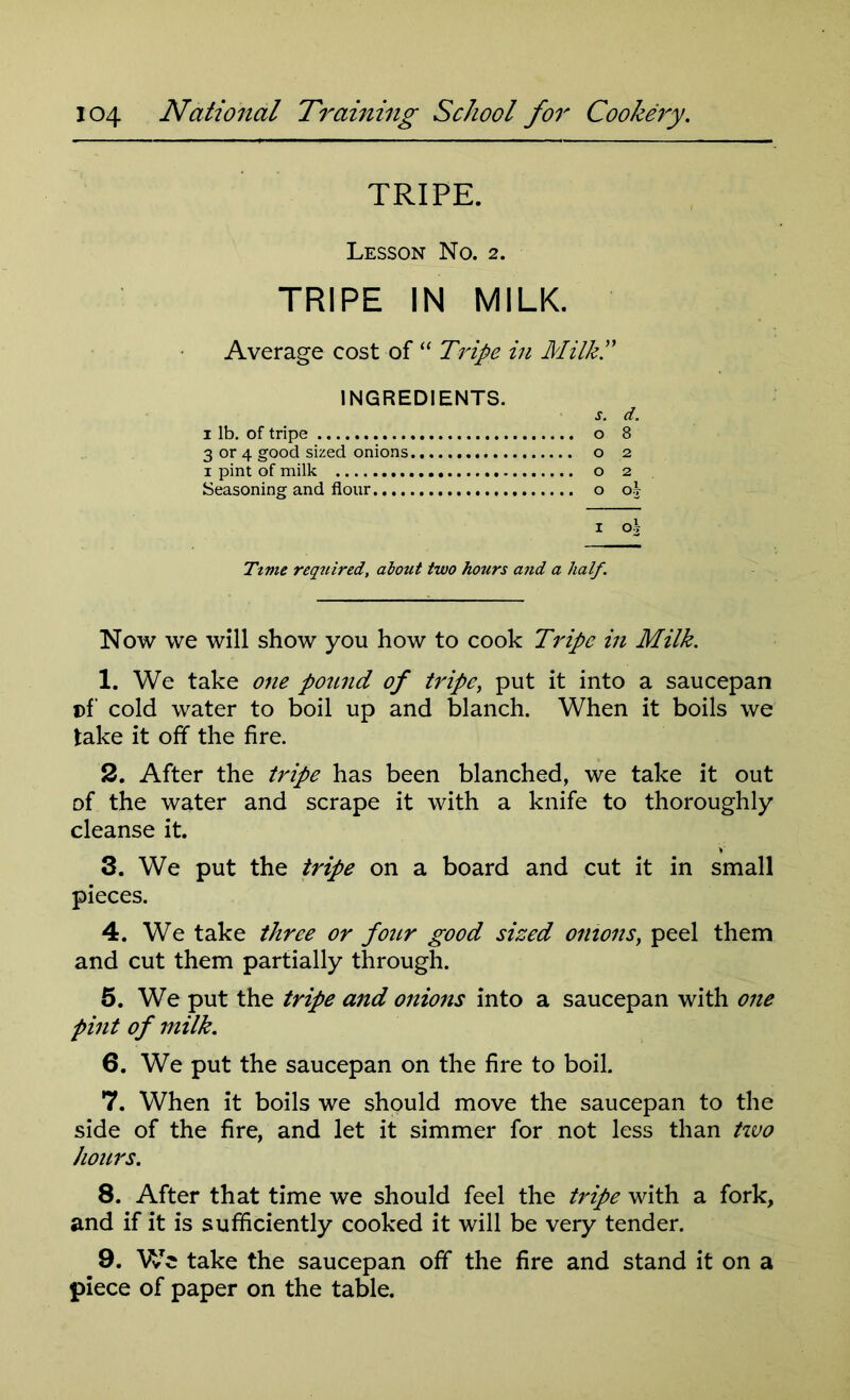 TRIPE. Lesson No. 2. TRIPE IN MILK. Average cost of “ Tripe in Milk.” INGREDIENTS. s. d. 1 lb. of tripe o 8 3 or 4 good sized onions o 2 i pint of milk o 2 Seasoning and flour o oj i o\ Time required, about two hours and a half. Now we will show you how to cook Tripe in Milk. 1. We take one pound of tripe, put it into a saucepan t>f' cold water to boil up and blanch. When it boils we take it off the fire. 2. After the tripe has been blanched, we take it out of the water and scrape it with a knife to thoroughly cleanse it. 3. We put the tripe on a board and cut it in small pieces. 4. We take three or four good sized onions, peel them and cut them partially through. 5. We put the tripe and onions into a saucepan with one pint of milk. 6. We put the saucepan on the fire to boil. 7. When it boils we should move the saucepan to the side of the fire, and let it simmer for not less than two hours. 8. After that time we should feel the tripe with a fork, and if it is sufficiently cooked it will be very tender. 9. We take the saucepan off the fire and stand it on a piece of paper on the table.