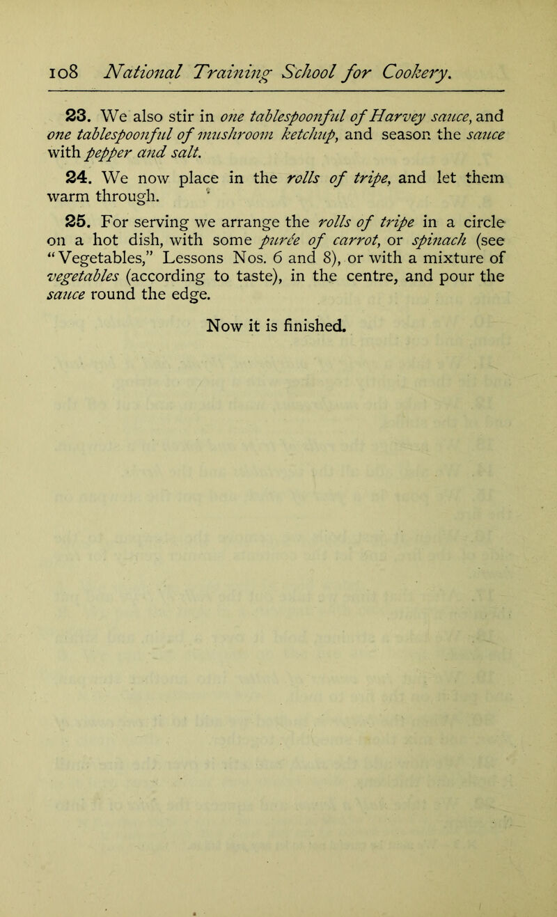 23. We also stir in one tciblespoonfnl of Harvey sauce, and one tablespoonful of mushroom ketchup, and season the sauce with pepper and salt. 24. We now place in the rolls of tripe, and let them warm through. 25. For serving we arrange the rolls of tripe in a circle on a hot dish, with some puree of carrot, or spinach (see “Vegetables,” Lessons Nos. 6 and 8), or with a mixture of vegetables (according to taste), in the centre, and pour the sauce round the edge.