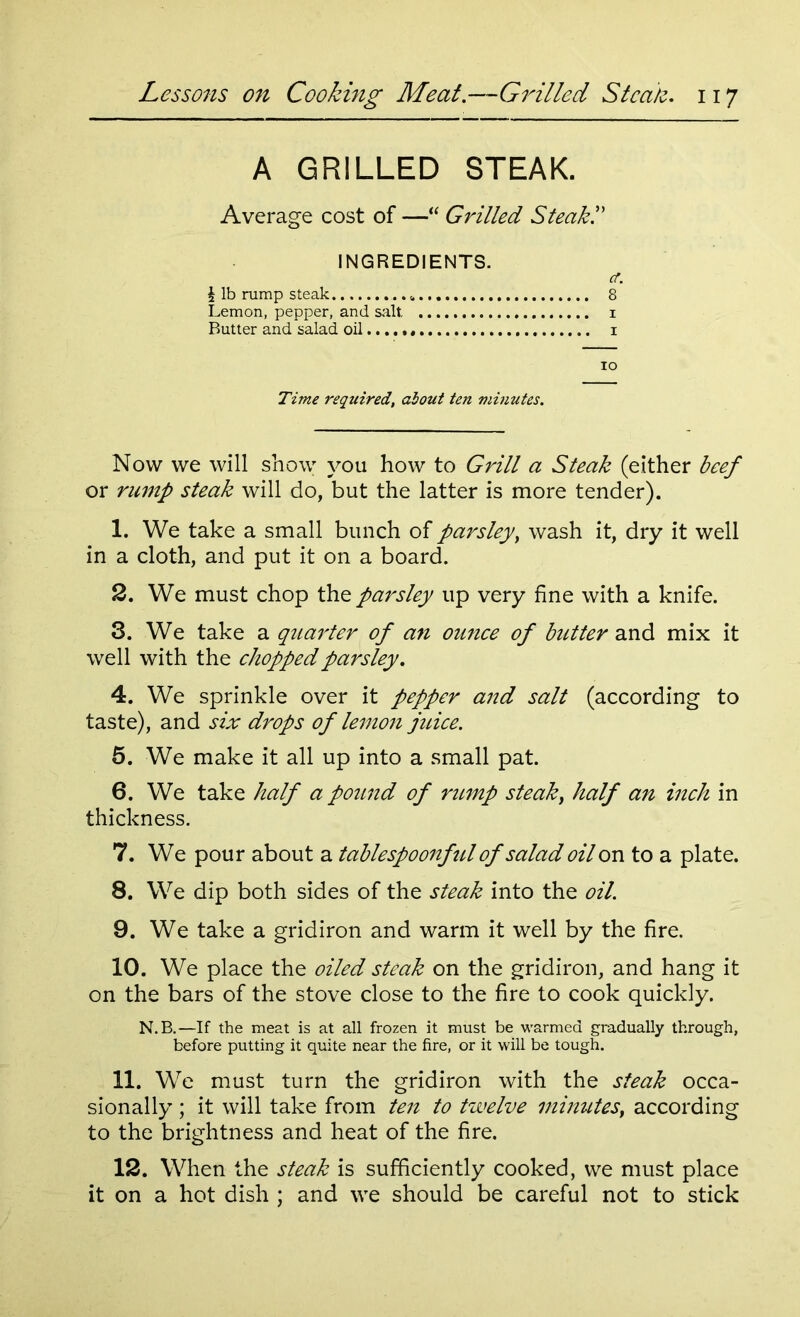A GRILLED STEAK. Average cost of —“ Grilled Steak!' INGREDIENTS. cf. § lb rump steak 8 Lemon, pepper, and salt i Butter and salad oil i io Time required, about ten minutes. Now we will show you how to Grill a Steak (either beef or rump steak will do, but the latter is more tender). 1. We take a small bunch of parsley, wash it, dry it well in a cloth, and put it on a board. 2. We must chop the parsley up very fine with a knife. 3. We take a quarter of an ounce of butter and mix it well with the chopped parsley. 4. We sprinkle over it pepper and salt (according to taste), and six drops of lemon juice. 5. We make it all up into a small pat. 6. We take half a pound of rump steak, half an inch in thickness. 7. We pour about a tablespoonful of salad oil on to a plate. 8. We dip both sides of the steak into the oil. 9. We take a gridiron and warm it well by the fire. 10. We place the oiled steak on the gridiron, and hang it on the bars of the stove close to the fire to cook quickly. N.B.—If the meat is at all frozen it must be warmed gradually through, before putting it quite near the fire, or it will be tough. 11. We must turn the gridiron with the steak occa- sionally ; it will take from ten to twelve minutes, according to the brightness and heat of the fire. 12. When the steak is sufficiently cooked, we must place it on a hot dish ; and we should be careful not to stick