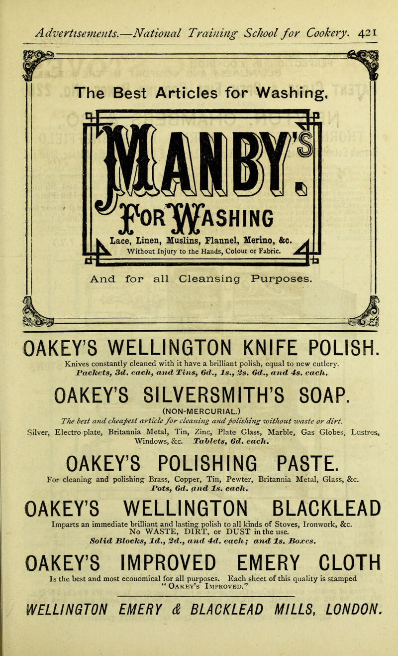 r The Best Articles for Washing, jpOR^ASHING Lace, Linen, Muslins, Flannel, Merino, &c. Without Injury to the Hands, Colour or Fabric s And for all Cleansing Purposes. 0 A KEY’S WELLINGTON KNIFE POLISH. Knives constantly cleaned with it have a brilliant polish, equal to new cutlery. Packets, 3d. each, and Tins, 6d., Is., 2s. 6d., and 4s. each. OAKEY’S SILVERSMITH’S SOAP. (NON-MERCURIAL.) The lest and cheapest article for cleaning and polishing without waste or dirt. Silver, Electro-plate, Britannia Metal, Tin, Zinc, Plate Glass, Marble, Gas Globes, Lustres, Windows, &c. Tablets, Gd. each. OAKEY’S POLISHING PASTE. For cleaning and polishing Brass, Copper, Tin, Pewter, Britannia Metal, Glass, &c. Pots, Gd. and Is. each. OAKEY’S WELLINGTON BLACKLEAD Imparts an immediate brilliant and lasting polish to all kinds of Stoves, Ironwork, &c. No WASTE, DIRT, or DUST in the use. Solid Blocks, Id., 2d., and 4d. each; and Is. Boxes. OAKEY’S IMPROVED EMERY CLOTH Is the best and most economical for all purposes. Each sheet of this quality is stamped “ Oakey’s Improved.” WELLINGTON EMERY d BLACKLEAD MILLS, LONDON,