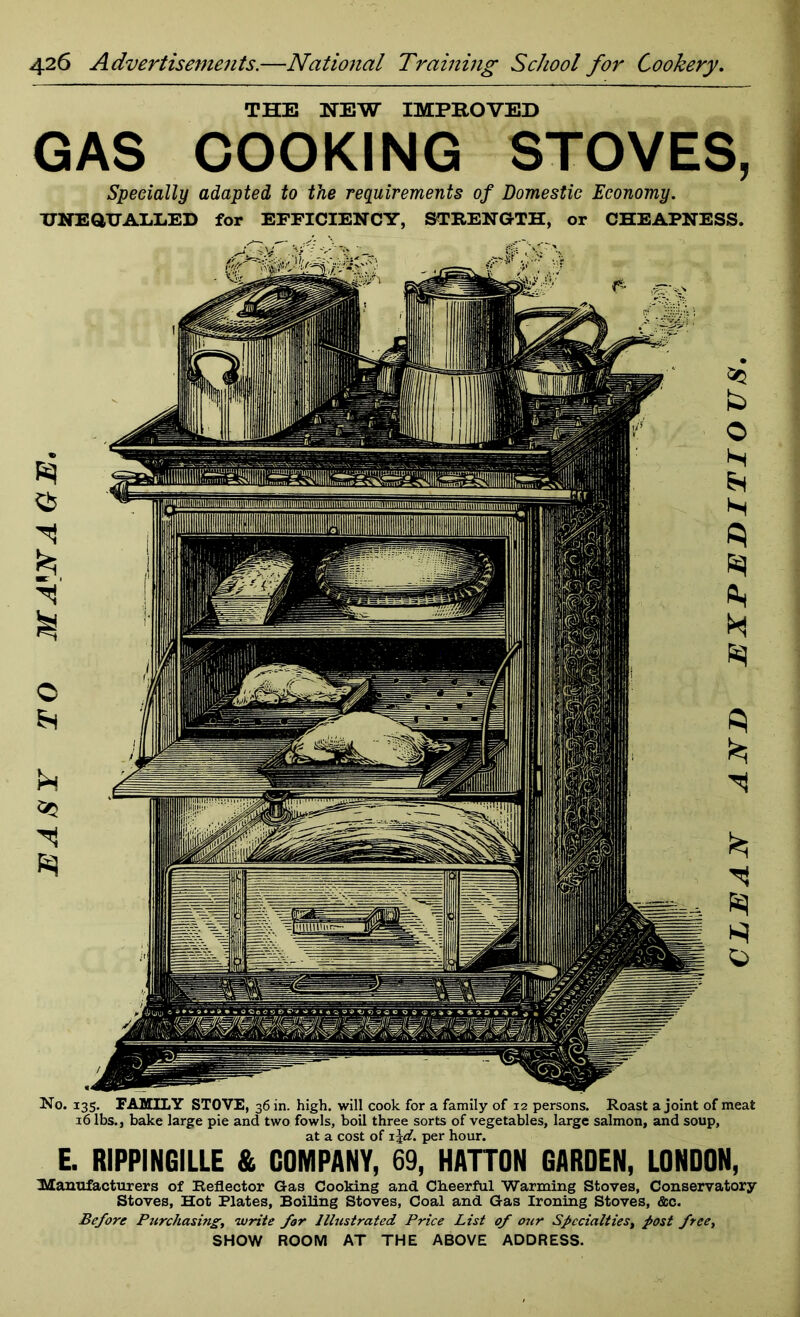 EASY TO MAW AGE. THE NEW IMPROVED GAS COOKING STOVES, Specially adapted to the requirements of Domestic Economy. UNEQUALLED for EFFICIENCY, STRENGTH, or CHEAPNESS. No. 135. FAMILY STOVE, 36 in. high, will cook for a family of 12 persons. Roast a joint of meat 16 lbs., bake large pie and two fowls, boil three sorts of vegetables, large salmon, and soup, at a cost of 1 \d. per hour. E. RIPPINGILLE & COMPANY, 69, HATTON GARDEN, LONDON, manufacturers of Reflector Gas Cooking and Cheerful Warming Stoves, Conservatory Stoves, Hot Plates, Boiling Stoves, Coal and Gas Ironing Stoves, &c. Before Purchasing, write for Illustrated Price List of our Specialties, post free, SHOW ROOM AT THE ABOVE ADDRESS. CLEAN AND EXPEDITIOUS