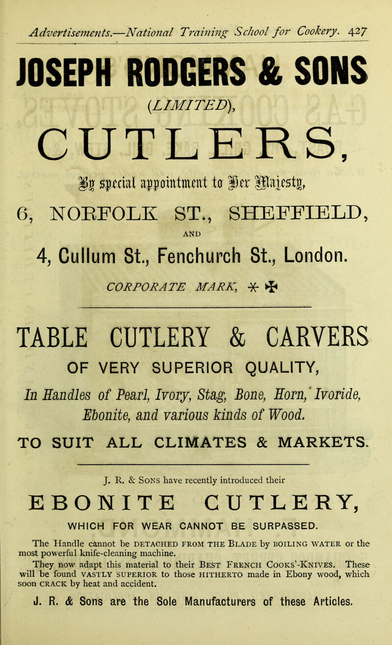 JOSEPH RODGERS & SONS {LIMITED), CUTLERS, lln spi'cml appointment to Per Utaiesttr, 6, NORFOLK ST., SHEFFIELD, AND 4, Cullum St., Fenchurch St., London. CORPORATE MARK, * ^ TABLE CUTLERY & CARVERS OF VERY SUPERIOR QUALITY, In Handles of Pearl, Ivory, Stag, Bone, Horn, Ivoride, Ebonite, and various kinds of Wood. TO SUIT ALL CLIMATES & MARKETS. J. R. & Sons have recently introduced their EBONITE CUTLERY, WHICH FOR WEAR CANNOT BE SURPASSED. The Handle cannot be detached from the Blade by boiling water or the most powerful knife-cleaning machine. They now adapt this material to their Best French Cooks’-Knives. These will be found vastly superior to those hitherto made in Ebony wood, which soon CRACK by heat and accident. J. R. & Sons are the Sole Manufacturers of these Articles.