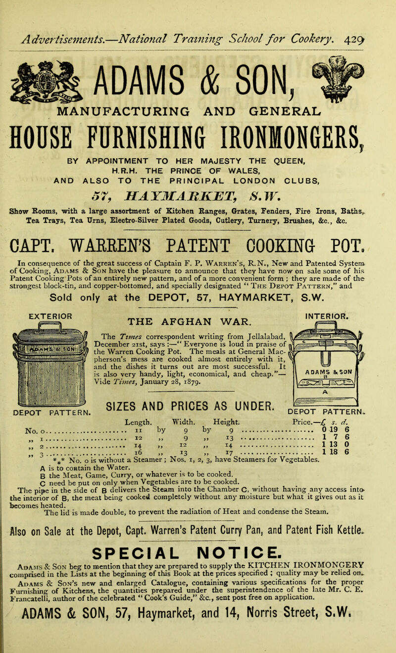 ADAMS & SON, MANUFACTURING AND GENERAL HOOSE FURNISHING IRONMONGERS, BY APPOINTMENT TO HER MAJESTY THE QUEEN, H.R.H. THE PRINCE OF WALES, AND ALSO TO THE PRINCIPAL LONDON CLUBS, 57, HA YMAII KILT, S.W. Show Rooms, with a large assortment of Kitchen Ranges, Grates, Fenders, Fire Irons, Baths,, Tea Trays, Tea Urns, Electro-Silver Plated Goods, Cutlery, Turnery, Brushes, &c., &c. CAPT. WARREN’S PATENT COOKING POT. In consequence of the great success of Captain F. P. Warren’s, R.N., New and Patented System- of Cooking, Adams & Son have the pleasure to announce that they have now on sale some of his Patent Cooking Pots of an entirely new pattern, and of a more convenient form ; they are made of the strongest block-tin, and copper-bottomed, and specially designated “The Depot Pattern,” and Sold only at the DEPOT, 57, HAYMARKET, S.W. EXTERIOR THE AFGHAN WAR. The Times correspondent writing from Jellalabad, A, December 21st, says :—“ Everyone is loud in praise of ■»' the Warren Cooking Pot. The meals at General Mac- pherson’s mess are cooked almost entirely with it, and the dishes it turns out are most successful. It is also very handy, light, economical, and cheap.”— Vide Times, January 28, 1879. INTERIOR. DEPOT PATTERN. No. o. SIZES AND PRICES AS UNDER. Length. by Width. 9 9 12 13 Height, by 9 >» 13 • „ 14 • 17 DEPOT PATTERN. Price.—£ s. d. 0 19 1 7 1 13 1 18 *** No. o is without a Steamer ; Nos. 1, 2, 3, have Steamers for Vegetables. A is to contain the Water. B the Meat, Game, Curry, or whatever is to be cooked. C need be put on only when Vegetables are to be cooked. The pipe in the side of B delivers the Steam into the Chamber C, without having any access into the interior of B, the meat being cooked completely without any moisture but what it gives out as it becomes heated. . . The lid is made double, to prevent the radiation of Heat and condense the Steam. Also on Sale at the Depot, Capt. Warren’s Patent Curry Pan, and Patent Fish Kettle. SPECIAL NOTICE. Adams & Son beg to mention that they are prepared to supply the KITCHEN IRONMONGERY comprised in the Lists at the beginning of this Book at the prices specified ; quality may be relied on_ Adams & Son’s new and enlarged Catalogue, containing various specifications for the proper Furnishing of Kitchens, the quantities prepared under the superintendence of the late Mr. C. E. Francatelli, author of the celebrated “ Cook’s Guide,” &c., sent post free on application. ADAMS & SON, 57, Haymarket, and 14, Norris Street, S.W.