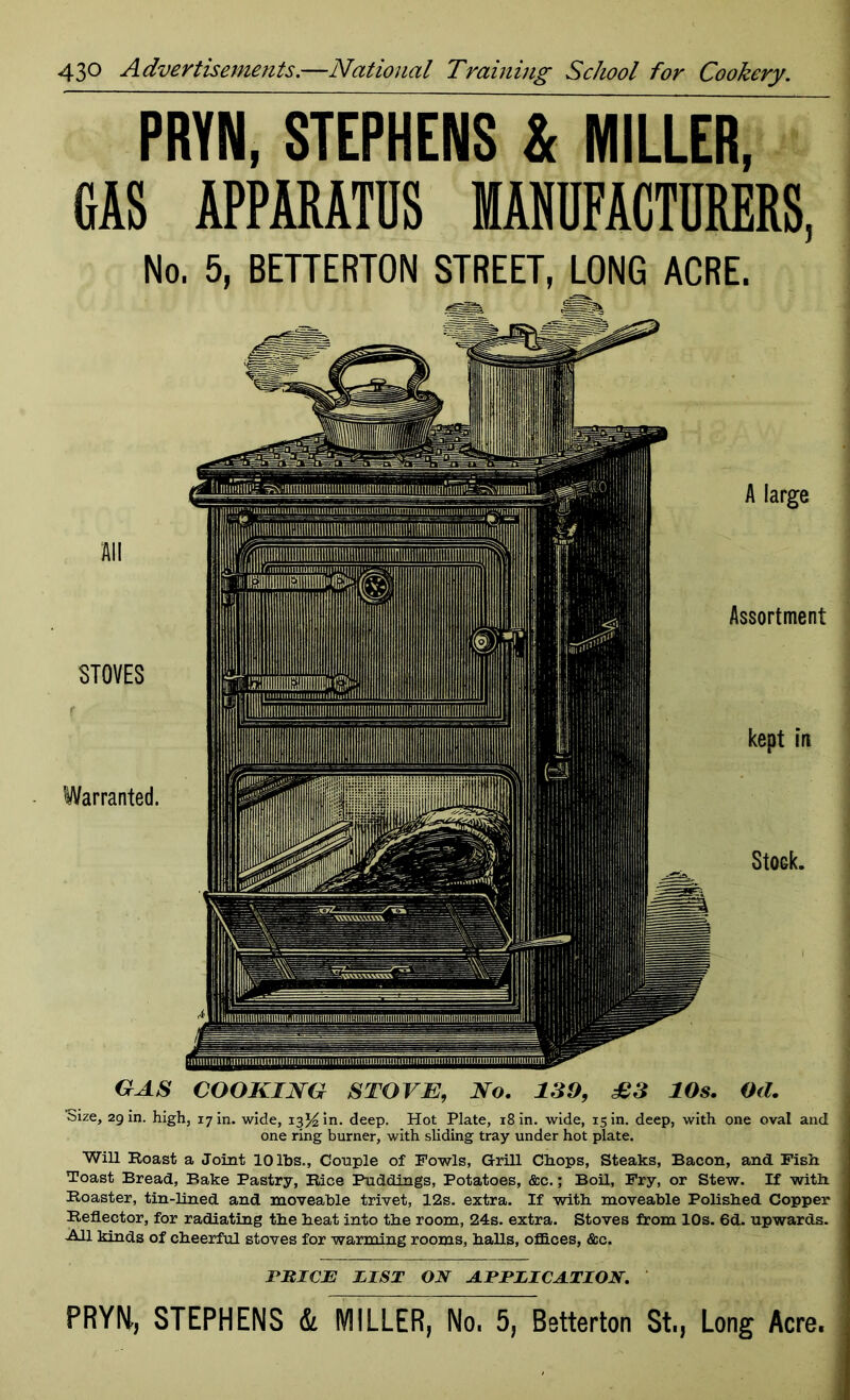 PRYN, STEPHENS & MILLER, GAS APPARATUS MANUFACTURERS, No. 5, BETTERTON STREET, LONG ACRE. STOVES Warranted. A large Assortment kept in StOGk. GAS COOKING STOVE, No. 139, £3 10s. Od. CMze, 29 in. high, 17 in. wide, 13% in. deep. Hot Plate, 18 in. wide, 15 in. deep, with one oval and one ring burner, with sliding tray under hot plate. Will Roast a Joint 10 lbs.. Couple of Fowls, Grill Chops, Steaks, Bacon, and Fish Toast Bread, Bake Pastry, Rice Puddings, Potatoes, &c.; Boil, Fry, or Stew. If with Roaster, tin-lined and moveable trivet, 12s. extra. If with moveable Polished Copper Reflector, for radiating the heat into the room, 24s. extra. Stoves from 10s. 6d. upwards. All kinds of cheerful stoves for warming rooms, halls, offices, &c. PRICE PL ST ON APPLICATION.