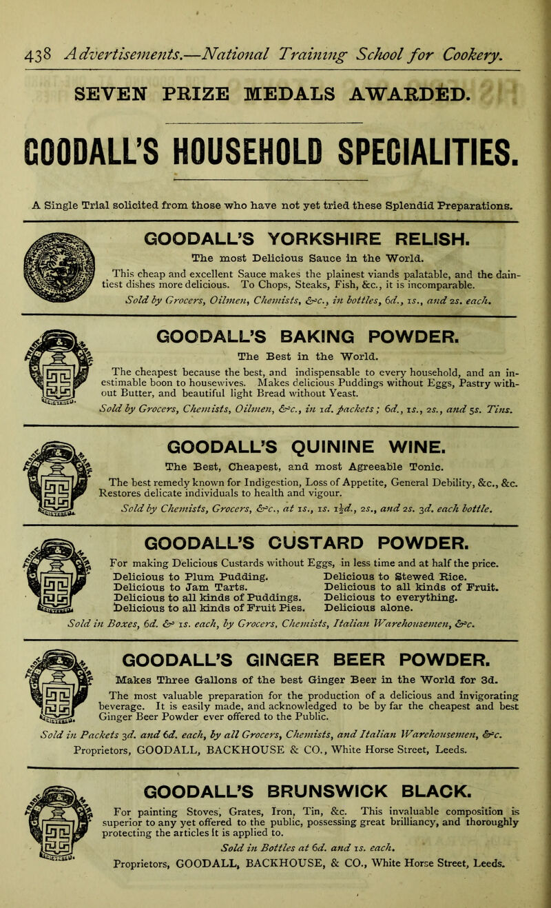 SEVEN PRIZE MEDALS AWARDED. GOODALL’S HOUSEHOLD SPECIALITIES. A Single Trial solicited from those who have not yet tried these Splendid Preparations. GOODALL’S YORKSHIRE RELISH. The most Delicious Sauce in the World. This cheap and excellent Sauce makes the plainest viands palatable, and the dain- tiest dishes more delicious. To Chops, Steaks, Fish, &c., it is incomparable. Sold by Grocers, Oilmen, Chemists, &*c., in bottles, 6d., is., and 2s. each. GOODALL’S BAKING POWDER. The Best in the World. The cheapest because the best, and indispensable to every household, and an in- estimable boon to housewives. Makes delicious Puddings without Eggs, Pastry with- out Butter, and beautiful light Bread without Yeast. Sold by Grocers, Chemists, Oilmen, &C., in id. packets ; 6d., is., 2s., and 5s. Tins. GOODALL’S QUININE WINE. The Best, Cheapest, and most Agreeable Tonic. The best remedy known for Indigestion, Loss of Appetite, General Debility, &c., &c. Restores delicate individuals to health and vigour. Sold by Chemists, Grocers, &c., at is., is. i\d., 2s., and is. 3d. each bottle. GOODALL’S CUSTARD POWDER. For making Delicious Custards without Eggs, in less time and at half the price. Delicious to Plum Pudding. Delicious to Stewed Rice. Delicious to Jam Tarts. Delicious to all kinds of Fruit. Delicious to all kinds of Puddings. Delicious to everything. Delicious to all kinds of Fruit Pies. Delicious alone. Sold in Boxes, 6d. &■= is. each, by Grocers, Chemists, Italian Warehousemen, S^c. GOODALL’S GINGER BEER POWDER. Makes Three Gallons of the best Ginger Beer in the World for 3d. The most valuable preparation for the production of a delicious and invigorating beverage. It is easily made, and acknowledged to be by far the cheapest and best Ginger Beer Powder ever offered to the Public. Sold in Packets 3d. and 6d. each, by all Grocers, Chemists, and Italian Warehousemen, &rc. Proprietors, GOOD ALL, BACKHOUSE & CO., White Horse Street, Leeds. GOODALL’S BRUNSWICK BLACK. For painting Stoves! Grates, Iron, Tin, &c. This invaluable composition is superior to any yet offered to the public, possessing great brilliancy, and thoroughly protecting the articles It is applied to. Sold in Bottles at 6d. and is. each. Proprietors, GOODALL, BACKHOUSE, & CO., White Horse Street, Leeds.