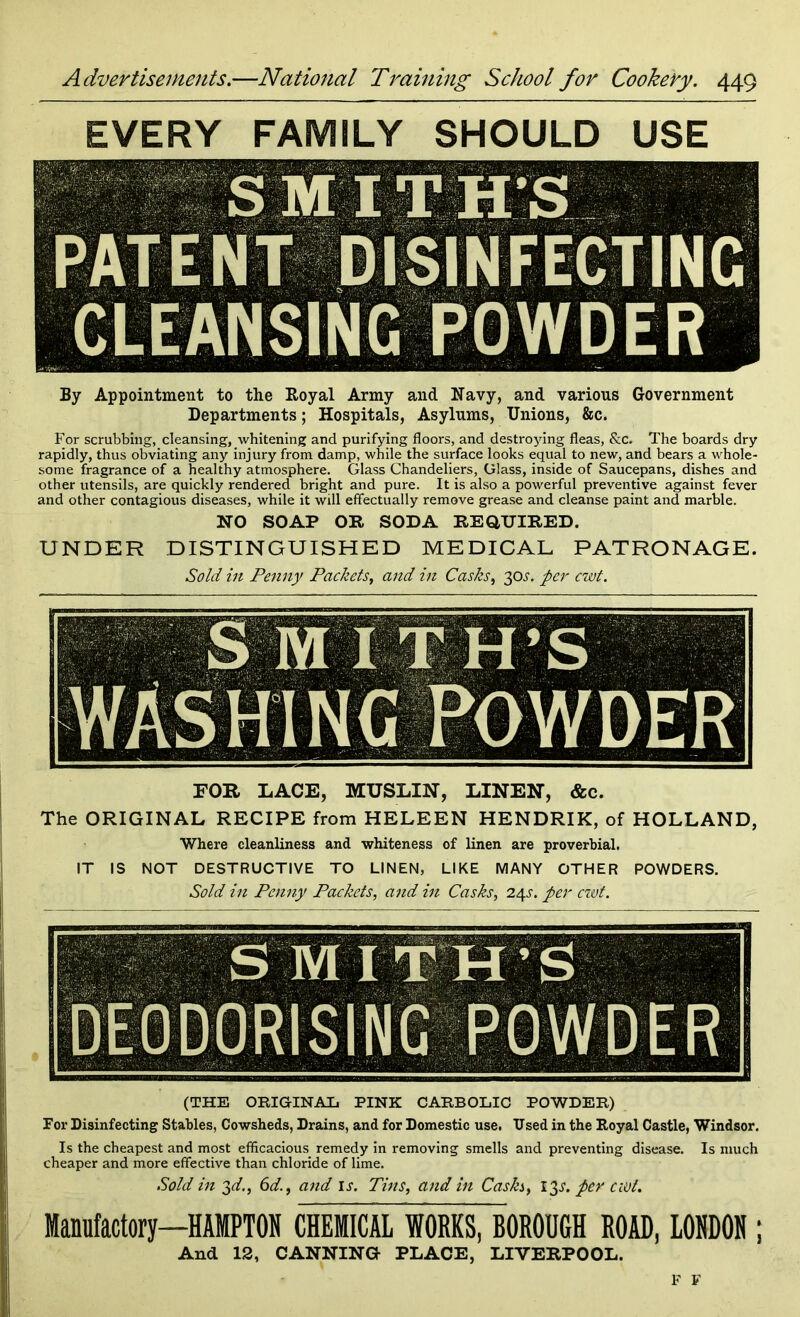 EVERY FAMILY SHOULD USE DISINFECTING CLEANSING POWDER By Appointment to the Royal Army and Navy, and various Government Departments; Hospitals, Asylums, Unions, &c. For scrubbing, cleansing, whitening and purifying floors, and destroying fleas, &c. The boards dry rapidly, thus obviating any injury from damp, while the surface looks equal to new, and bears a whole- some fragrance of a healthy atmosphere. Glass Chandeliers, Glass, inside of Saucepans, dishes and other utensils, are quickly rendered bright and pure. It is also a powerful preventive against fever and other contagious diseases, while it will effectually remove grease and cleanse paint and marble. NO SOAP OR SODA REQUIRED. UNDER DISTINGUISHED MEDICAL PATRONAGE. Sold in Penny Packets, and in Casks, 30^. per cwt. FOR LACE, MUSLIN, LINEN, &c. The ORIGINAL RECIPE from HELEEN HENDRIK, of HOLLAND, Where cleanliness and whiteness of linen are proverbial. IT IS NOT DESTRUCTIVE TO LINEN, LIKE MANY OTHER POWDERS. Sold in Penny Packets, and in Casks, 24s. per cwt. SMITH’S ■ ■ ■ . ■ ■ DEODORISING POWDER (THE ORIGINAL PINK CARBOLIC POWDER) For Disinfecting Stables, Cowsheds, Drains, and for Domestic use. Used in the Royal Castle, Windsor. Is the cheapest and most efficacious remedy in removing smells and preventing disease. Is much cheaper and more effective than chloride of lime. Sold in 3d., 6dand is. Tins, and in Cash, 13s. per cwt. Manufactory—HAMPTON CHEMICAL WORKS, BOROUGH ROAD, LONDON ; And 13, CANNING PLACE, LIVERPOOL. F F