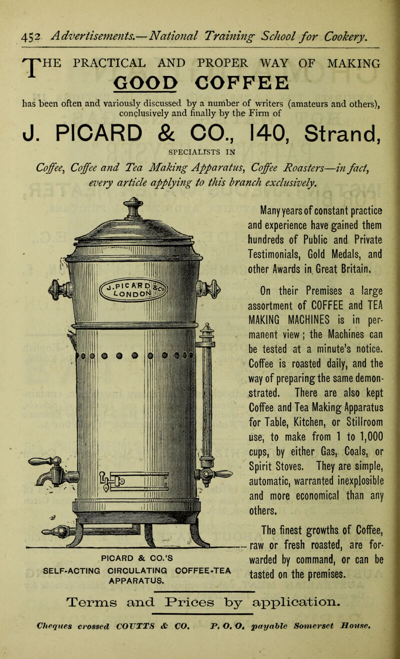 'T'HE PRACTICAL AND PROPER WAY OF MAKING GOOD COFFEE has been often and variously discussed by a number of writers (amateurs and others), conclusively and finally by the Firm of J. PICARD & CO., 140, Strand, SPECIALISTS IN Coffee, Coffee and Tea Making Apparatus, Coffee Roasters—in fact} every article applying to this branch exclusively. Many years of constant practice and experience have gained them hundreds of Public and Private Testimonials, Gold Medals, and other Awards in Great Britain. On their Premises a large assortment of COFFEE and TEA MAKING MACHINES is in per- manent view; the Machines can be tested at a minute’s notice. Coffee is roasted daily, and the way of preparing the same demon- strated. There are also kept Coffee and Tea Making Apparatus for Table, Kitchen, or Stillroom use, to make from 1 to 1,000 cups, by either Gas, Coals, or Spirit Stoves. They are simple, automatic, warranted inexplosible and more economical than any others. PICARD & CO.’S SELF-ACTING CIRCULATING COFFEE-TEA APPARATUS. The finest growths of Coffee, - raw or fresh roasted, are for- warded by command, or can be tasted on the premises. Terms and. Prices by application. Cheques crossed COTTTTS & CO. P. O. O. payable Somerset House.