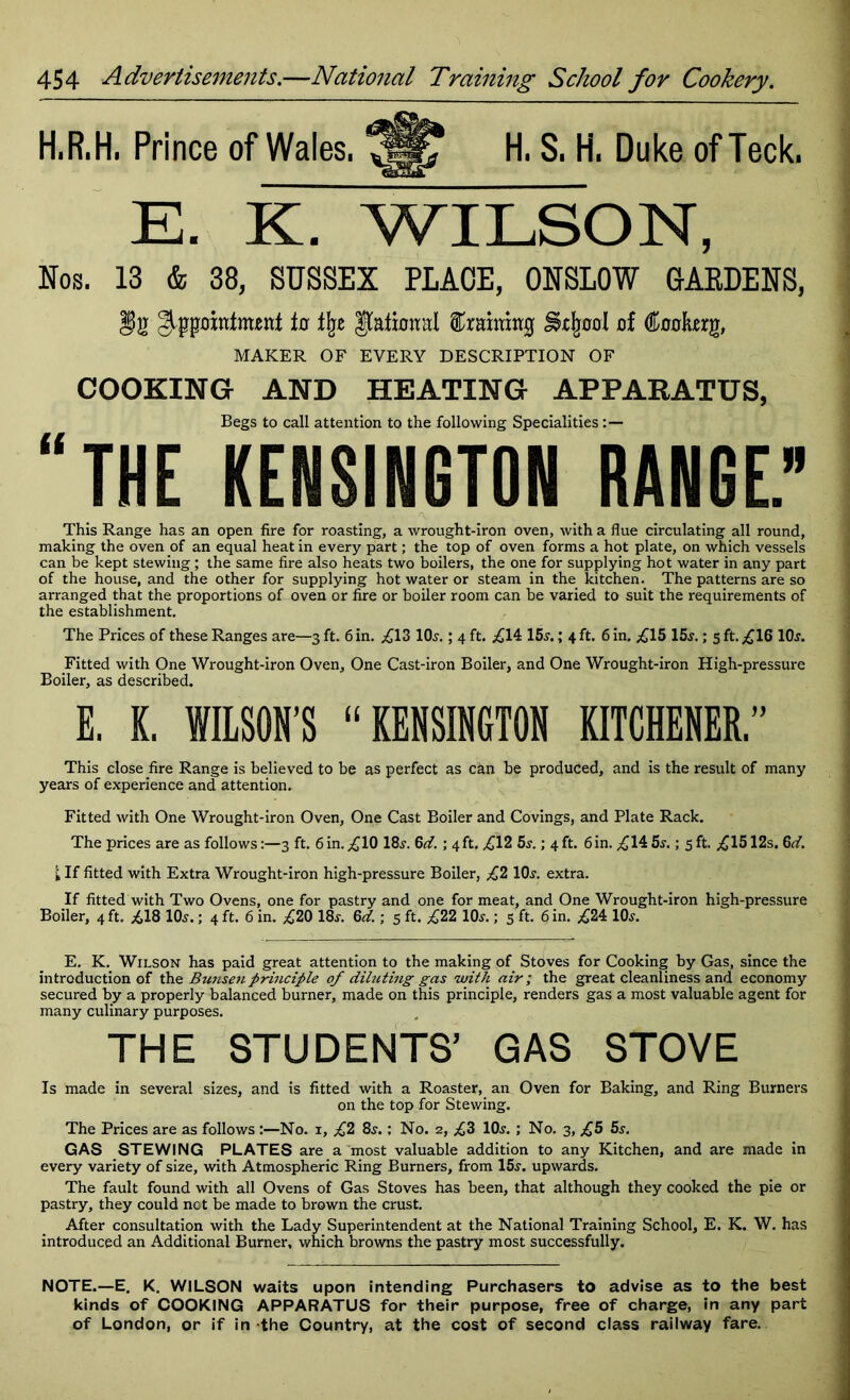 H.R.H, Prince of Wales, 73* H. S. H. Duke of Teck, E. K. WILSON, Nos. 13 4 38, SUSSEX PLACE, ONSLOW BAEDENS, appointment tn % Rational draining Sfofpd of (ftookerg, MAKER OF EVERY DESCRIPTION OF COOKING AND HEATING APPARATUS, Begs to call attention to the following Specialities:— “THE KENSINGTON RANGE.” This Range has an open fire for roasting, a wrought-iron oven, with a flue circulating all round, making the oven of an equal heat in every part; the top of oven forms a hot plate, on which vessels can be kept stewing ; the same fire also heats two boilers, the one for supplying hot water in any part of the house, and the other for supplying hot water or steam in the kitchen. The patterns are so arranged that the proportions of oven or fire or boiler room can be varied to suit the requirements of the establishment. The Prices of these Ranges are—3 ft. 6 in. £13 lOs.; 4 ft. ,£14 15s.; 4 ft. 6 in. £15 15s.; 5 ft. £16 10s. Fitted with One Wrought-iron Oven, One Cast-iron Boiler, and One Wrought-iron High-pressure Boiler, as described. E. K. WILSON’S “KENSINGTON KITCHENER.” This close fire Range is believed to be as perfect as can be produced, and is the result of many years of experience and attention. Fitted with One Wrought-iron Oven, One Cast Boiler and Covings, and Plate Rack. The prices are as follows:—3 ft. 6in. £10 18s. Gd. ; 4ft. £12 5s.; 4ft. 6in. £14 5s.; 5 ft. £1512s. 6d. I; If fitted with Extra Wrought-iron high-pressure Boiler, £2 10s. extra. If fitted with Two Ovens, one for pastry and one for meat, and One Wrought-iron high-pressure Boiler, 4 ft. £18 10s.; 4 ft. 6 in. £20 18s. 6d.; 5 ft. £22 10s.; 5 ft. 6 in. £24 10s. E. K. Wilson has paid great attention to the making of Stoves for Cooking by Gas, since the introduction of the Bunsen principle of diluting gas with air; the great cleanliness and economy secured by a properly balanced burner, made on this principle, renders gas a most valuable agent for many culinary purposes. THE STUDENTS’ GAS STOVE Is made in several sizes, and is fitted with a Roaster, an Oven for Baking, and Ring Burners on the top for Stewing. The Prices are as follows :—No. 1, £2 8s.; No. 2, £3 10s. ; No. 3, £5 5s. GAS STEWING PLATES are a most valuable addition to any Kitchen, and are made in every variety of size, with Atmospheric Ring Burners, from 15s. upwards. The fault found with all Ovens of Gas Stoves has been, that although they cooked the pie or pastry, they could not be made to brown the crust. After consultation with the Lady Superintendent at the National Training School, E. K. W. has introduced an Additional Burner, which browns the pastry most successfully. NOTE.—E. K. WILSON waits upon intending Purchasers to advise as to the best kinds of COOKING APPARATUS for their purpose, free of charge, in any part of London, or if in the Country, at the cost of second class railway fare.