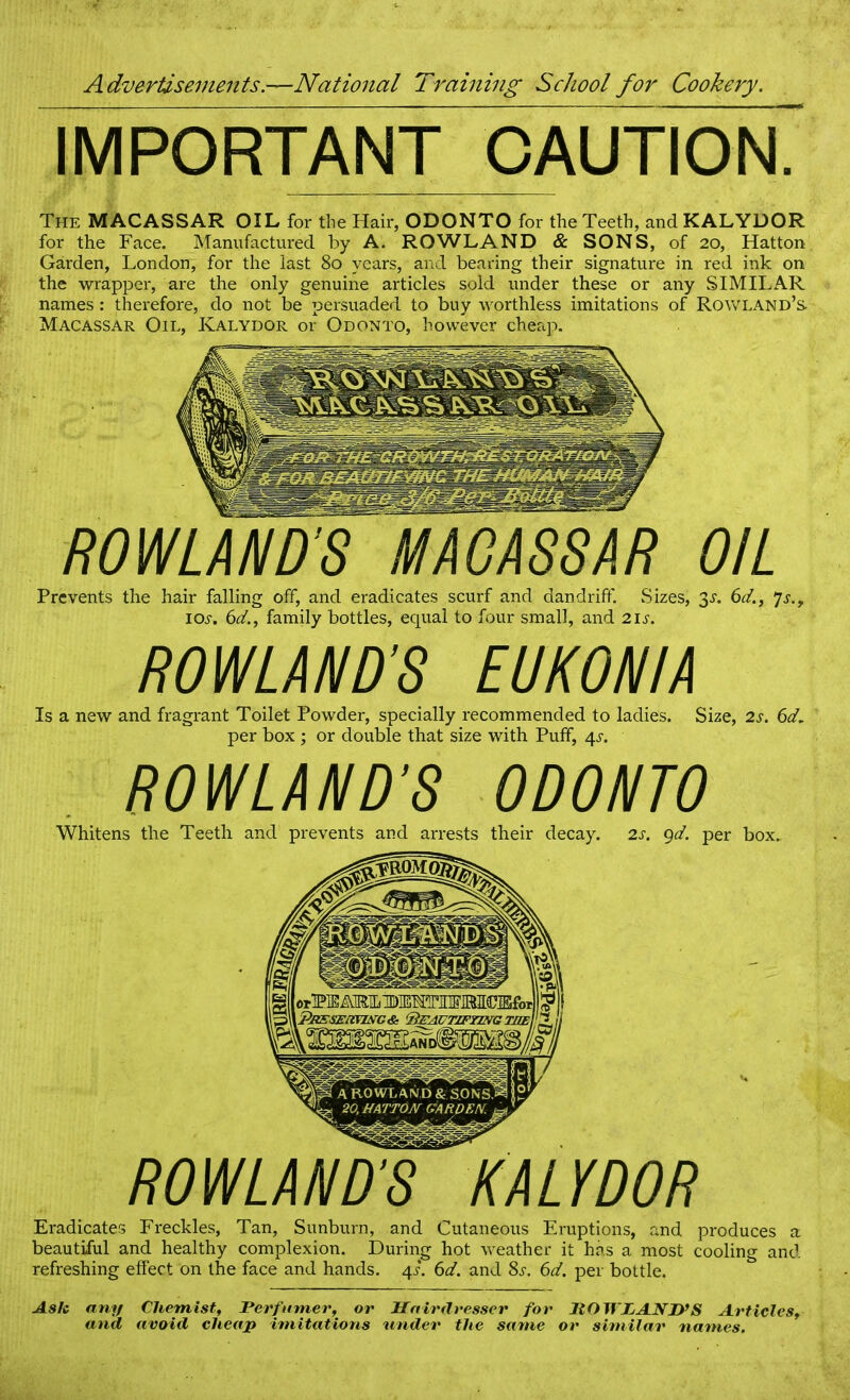 IMPORTANT CAUTION. The MACASSAR OIL for the Hair, ODONTO for the Teeth, and KALYDOR for the Face. Manufactured by A. ROWLAND & SONS, of 20, Hatton Garden, London, for the last 80 years, and bearing their signature in red ink on the wrapper, are the only genuine articles sold under these or any SIMILAR names: therefore, do not be persuaded to buy worthless imitations of Rowland’s. Macassar Oil, Kalydor or Odonto, however cheap. ROWLAND’S MACASSAR OIL Prevents the hair falling off, and eradicates scurf and dandrifif. Sizes, 3s. 6d., 7s.y ioj-. 6d., family bottles, equal to four small, and 21 s. Is a new and fragrant Toilet Powder, specially recommended to ladies. Size, 2s. 6d per box ; or double that size with Puff, 4s. Whitens the Teeth and prevents and arrests their decay. 2s. gd. per box. Eradicates Freckles, Tan, Sunburn, and Cutaneous Eruptions, and produces a beautiful and healthy complexion. During hot weather it has a most cooling and refreshing effect on the face and hands. 4L 6d. and 8s. 6d. per bottle. Aslc any Chemist, Perfumer, or Hairdresser for ItOWPAND’S Articles, and avoid cheap imitations \mder the same or similar names.