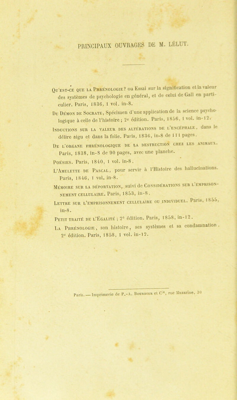 PRINCIPAUX OUVRAGES DE M. LÉLUT. Qu'est-ce que la Phrénologie? ou Essai sur la signitication el la valeur des systèmes de psychologie en général, el de celui de Gall en parti- culier. Paris, 1836, t vol. in-8. Du Démon de Socrate, Spécimen d’une application de la science psycho- logique à celle de l’histoire; 2<= édition. Paris, 1856, 1 vol. in-12. Inductions sur la valeur des altérations de l’encéphale, dans le délire aigu et dans la folie. Paris, 1836, in-8 de 111 pages. De l’organe phrénologique de la destruction chez les animaux. Paris, 1838, in-8 de 90 pages, avec une planche. Poésies. Paris, 1840, 1 vol. in-8. L’Amulette de Pascal, pour servir à l’Histoire des hallucination!-. Paris, 1846, 1 vol. in-8. Mémoire sur la déportation, suivi de Considérations sur l emprison- nement cellulaire. Paris, 1853, in-8. Lettre sur l’emprisonnement cellulaire ou individuel. Pans, isao. in-8. Petit traité de l’Égalité ; 2e édition. Paris, 1858, in-t 2 . La Phrénologie , son histoire, ses systèmes et sa condamnation . 2U édition. Paris, 1858, 1 vol. in-12. Paris. — Imprimerie de P.-A. Boobdieb el Cic, rue Mazarine, 30