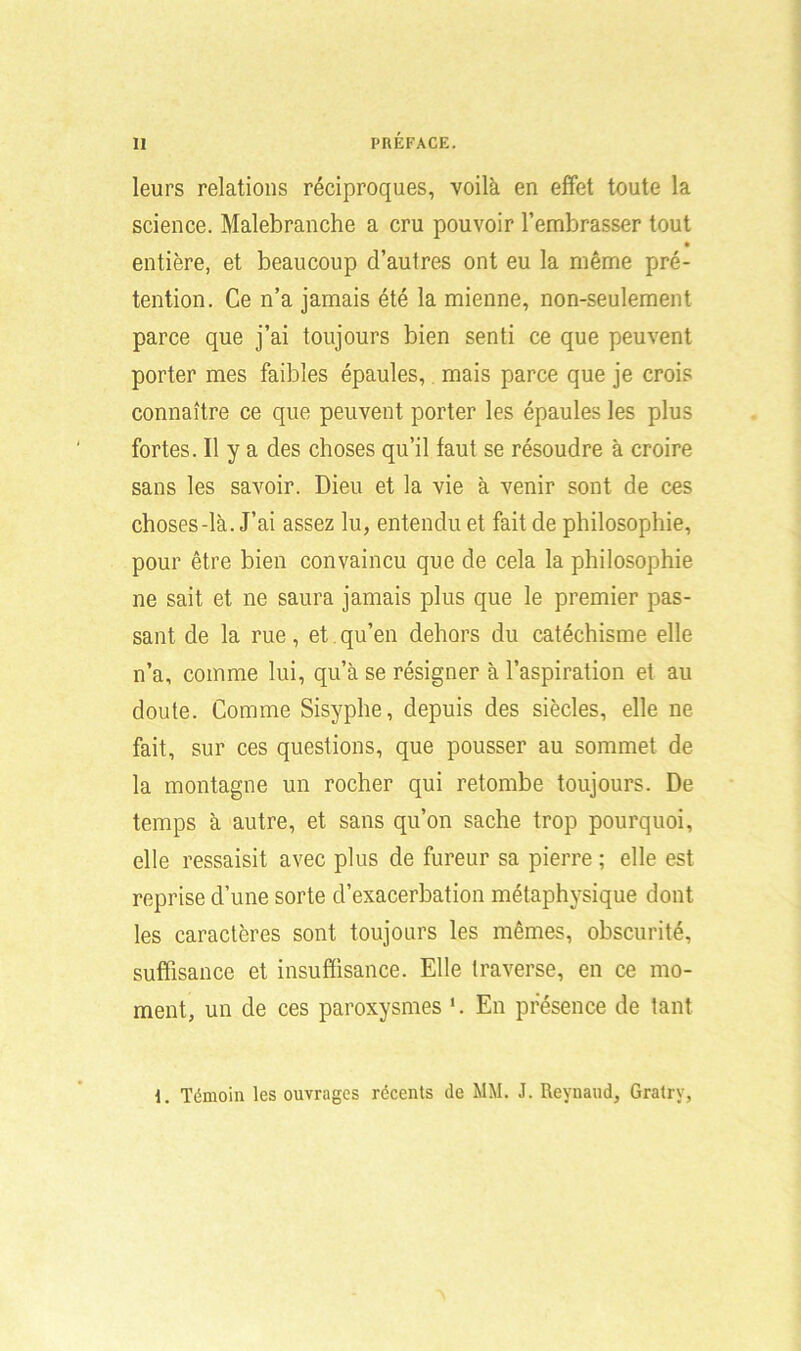 leurs relations réciproques, voilà en effet toute la science. Malebranche a cru pouvoir l’embrasser tout • entière, et beaucoup d’autres ont eu la même pré- tention. Ce n’a jamais été la mienne, non-seulement parce que j’ai toujours bien senti ce que peuvent porter mes faibles épaules, mais parce que je crois connaître ce que peuvent porter les épaules les plus fortes. Il y a des choses qu’il faut se résoudre à croire sans les savoir. Dieu et la vie à venir sont de ces choses-là. J’ai assez lu, entendu et fait de philosophie, pour être bien convaincu que de cela la philosophie ne sait et ne saura jamais plus que le premier pas- sant de la rue, et qu’en dehors du catéchisme elle n’a, comme lui, qu’à se résigner à l’aspiration et au doute. Comme Sisyphe, depuis des siècles, elle ne fait, sur ces questions, que pousser au sommet de la montagne un rocher qui retombe toujours. De temps à autre, et sans qu’on sache trop pourquoi, elle ressaisit avec plus de fureur sa pierre ; elle est reprise d’une sorte d’exacerbation métaphysique dont les caractères sont toujours les mêmes, obscurité, suffisance et insuffisance. Elle traverse, en ce mo- ment, un de ces paroxysmes *. En présence de tant 1. Témoin les ouvrages récents de MM. J. Reynaud, Gratry,