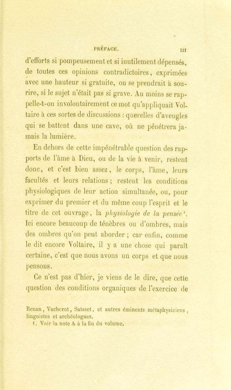III d’efforts si pompeusement et si inutilement dépensés, de toutes ces opinions contradictoires, exprimées avec une hauteur si gratuite, on se prendrait à sou- rire, si le sujet n’était pas si grave. Au moins se rap- pelle-t-on involontairement ce mot qu’appliquait Vol- taire à ces sortes de discussions : querelles d’aveugles qui se battent dans une cave, où ne pénétrera ja- mais la lumière. En dehors de cette impénétrable question des rap- ports de lame à Dieu, ou de la vie à venir, restent donc, et c’est bien assez, le corps, lame, leurs facultés et leurs relations ; restent les conditions physiologiques de leur action simultanée, ou, pour exprimer du premier et du même coup l’esprit, et le titre de cet ouvrage, la physiologie de la pensée1. Ici encore beaucoup de ténèbres ou d’ombres, mais des ombres qu’on peut aborder ; car enfin, comme le dit encore Voltaire, il y a une chose qui paraît certaine, c’est que nous avons un corps et que nous pensons. Ce n’est pas d’hier, je viens de le dire, que cette question des conditions organiques de l’exercice de Renan, Vaclierot, Saisset, et autres éminents métaphysiciens, linguistes et archéologues. 1. Voir la note A à la fin du volume.