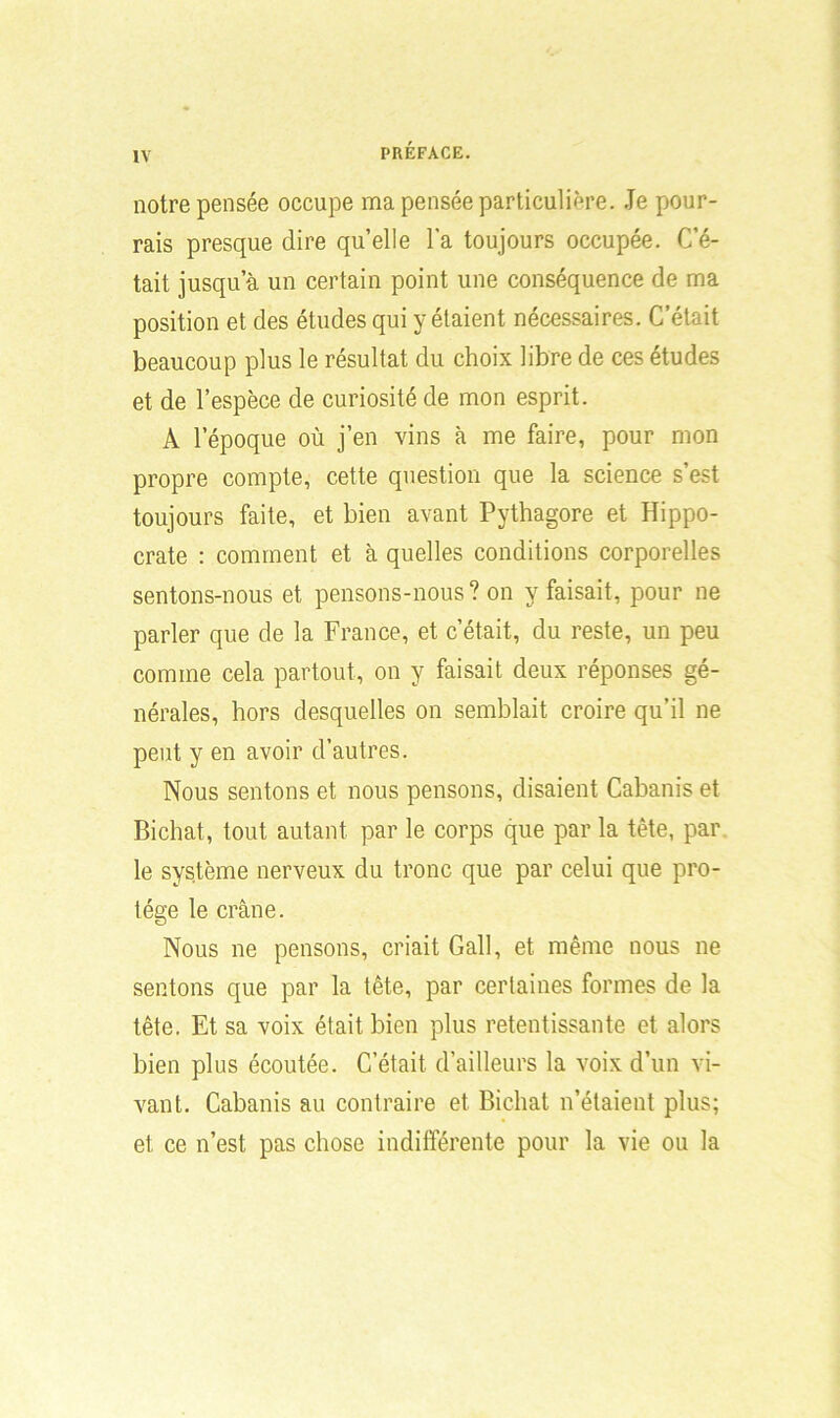 notre pensée occupe ma pensée particulière. Je pour- rais presque dire quelle l'a toujours occupée. C’é- tait jusqu’à un certain point une conséquence de ma position et des études qui y étaient nécessaires. C’était beaucoup plus le résultat du choix libre de ces études et de l’espèce de curiosité de mon esprit. A l’époque où j’en vins à me faire, pour mon propre compte, cette question que la science s’est toujours faite, et bien avant Pythagore et Hippo- crate : comment et à quelles conditions corporelles sentons-nous et pensons-nous? on y faisait, pour ne parler que de la France, et c’était, du reste, un peu comme cela partout, on y faisait deux réponses gé- nérales, hors desquelles on semblait croire qu’il ne peut y en avoir d’autres. Nous sentons et nous pensons, disaient Cabanis et Bichat, tout autant par le corps que par la tête, par le système nerveux du tronc que par celui que pro- tège le crâne. Nous ne pensons, criait Gall, et même nous ne sentons que par la tête, par certaines formes de la tête. Et sa voix était bien plus retentissante et alors bien plus écoutée. C’était, d’ailleurs la voix d’un vi- vant. Cabanis au contraire et Bichat n’étaient plus; et ce n’est pas chose indifférente pour la vie ou la