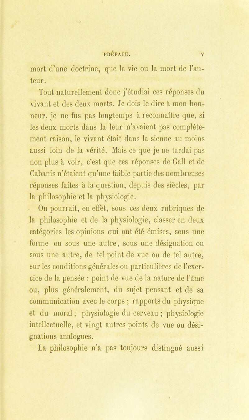 mort d’une doctrine, que la vie ou la mort de l’au- teur. Tout naturellement donc j’étudiai ces réponses du vivant et des deux morts. Je dois le dire à mon hon- neur, je ne fus pas longtemps à reconnaître que, si les deux morts dans la leur n’avaient pas complète- ment raison, le vivant était dans la sienne au moins aussi loin de la vérité. Mais ce que je ne tardai pas non plus à voir, c’est que ces réponses de Gall et de Cabanis n’étaient qu’une faible partie des nombreuses réponses faites à la question, depuis des siècles, par la philosophie et la physiologie. On pourrait, en effet, sous ces deux rubriques de la philosophie et de la physiologie, classer en deux catégories les opinions qui ont été émises, sous une forme ou sous une autre, sous une désignation ou sous une autre, de tel point de vue ou de tel autre,, sur les conditions générales ou particulières de l’exer- cice de la pensée : point de vue de la nature de lame ou, plus généralement, du sujet pensant et de sa communication avec le corps ; rapports du physique et du moral ; physiologie du cerveau ; physiologie intellectuelle, et vingt autres points de vue ou dési- gnations analogues. La philosophie n’a pas toujours distingué aussi