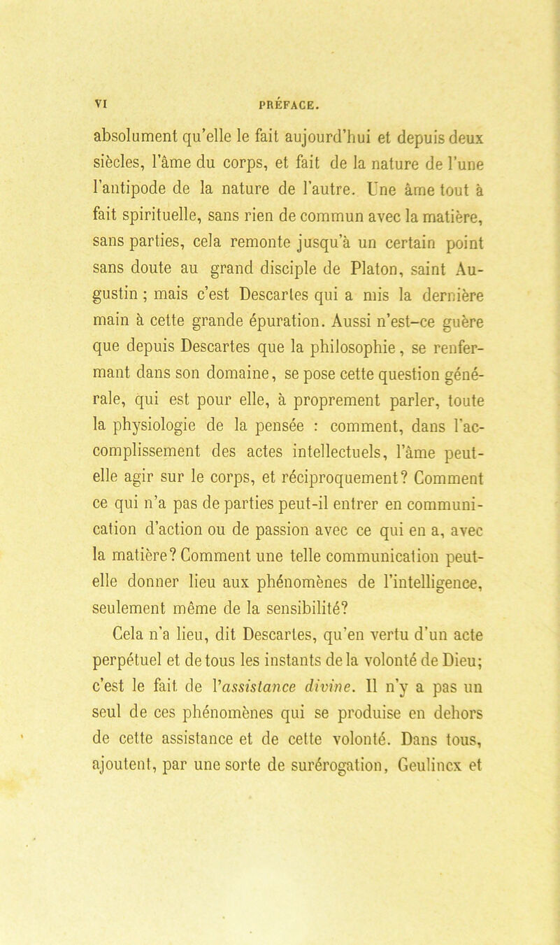 absolument qu’elle le fait aujourd’hui et depuis deux siècles, lame du corps, et fait de la nature de l’une l’antipode de la nature de l’autre. Une âme tout à fait spirituelle, sans rien de commun avec la matière, sans parties, cela remonte jusqu’à un certain point sans doute au grand disciple de Platon, saint Au- gustin ; mais c’est Descaries qui a mis la dernière main à cette grande épuration. Aussi n’est-ce guère que depuis Descartes que la philosophie, se renfer- mant dans son domaine, se pose cette question géné- rale, qui est pour elle, à proprement parler, toute la physiologie de la pensée : comment, dans l'ac- complissement des actes intellectuels, lame peut- elle agir sur le corps, et réciproquement? Comment ce qui n’a pas de parties peut-il entrer en communi- cation d’action ou de passion avec ce qui en a, avec la matière? Comment une telle communication peut- elle donner lieu aux phénomènes de l’intelligence, seulement même de la sensibilité? Cela n'a lieu, dit Descaries, qu’en vertu d’un acte perpétuel et de tous les instants de la volonté de Dieu; c’est le fait de l'assistance divine. 11 n’y a pas un seul de ces phénomènes qui se produise en dehors de cette assistance et de cette volonté. Dans tous, ajoutent, par une sorte de surérogation, Geulincx et