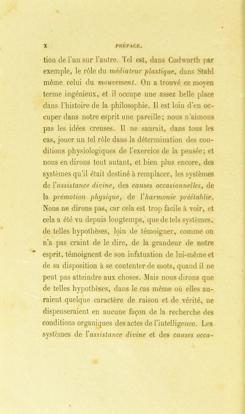 tion de l’un sur l’autre. Tel est, dans Cudworth par exemple, le rôle du médiateur plastique, dans Stahl même celui du mouvement. On a trouvé ce moyen terme ingénieux, et il occupe une assez belle place dans l’histoire de la philosophie. 11 est loin d’en oc- cuper dans notre esprit une pareille; nous n’aimons pas les idées creuses, il ne saurait, dans tous les cas, jouer un tel rôle dans la détermination des con- ditions physiologiques de l’exercice de la pensée; et nous en dirons tout autant, et bien plus encore, des systèmes qu’il était destiné à remplacer, les systèmes de Y assistance divine, des causes occasionnelles, de la prémotion physiquede Y harmonie préétablie. Nous ne dirons pas, car cela est trop facile à voir, et cela a été vu depuis longtemps, que de tels systèmes, de telles hypothèses, loin de témoigner, comme on n’a pas craint de le dire, de la grandeur de notre esprit, témoignent de son infatuation de lui-même et de sa disposition à se contenter de mots, quand il ne peut pas atteindre aux choses. Mais nous dirons que de telles hypothèses, dans le cas même où elles au- raient quelque caractère de raison et de vérité, ne dispenseraient en aucune façon de la recherche des conditions organiques des actes de l’intelligence. Les systèmes de Yassistance divine et des causes occa-