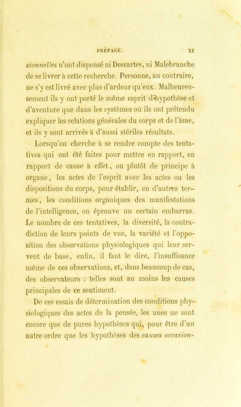 sionnelles n’ont dispensé ni Descartes, ni Malebranche de se livrer à cette recherche. Personne, au contraire, ne s’y est livré avec plus d’ardeur qu’eux. Malheureu- sement ils y ont porté le même esprit d*hypothèse et d’aventure que dans les systèmes où ils ont prétendu expliquer les relations générales du corps et de l’âme, et ils y sont arrivés à d’aussi stériles résultats. Lorsqu’on cherche à se rendre compte des tenta- tives qui ont été faites pour mettre en rapport, en rapport de cause à effet, ou plutôt de principe à organe, les actes de l’esprit avec les actes ou les dispositions du corps, pour établir, en d’autres ter- mes, les conditions organiques des manifestations de l’intelligence, on éprouve un certain embarras. Le nombre de ces tentatives, la diversité, la contra- diction de leurs points de vue, la variété et l'oppo- sition des observations physiologiques qui leur ser- vent de base, enfin, il faut le dire, l’insuffisance même de ces observations, et, dans beaucoup de cas, des observateurs : telles sont au moins les causes principales de ce sentiment. De ces essais de détermination des conditions phy- siologiques des actes de la pensée, les unes ne sont encore que de pures hypothèses qui, pour être d’un autre ordre que les hypothèses des causes occasion-