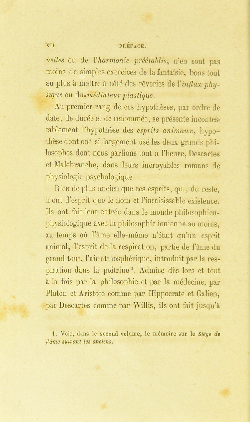 nelles ou de Y harmonie préétablie, n’en sont pas moins de simples exercices de la fantaisie, bons tout au plus à mettre à côté des rêveries de Y influx phy- sique ou du •médiateur plastique. Au premier rang de ces hypothèses, par ordre de date, de durée et de renommée, se présente incontes- tablement l’hypothèse des esprits animaux, hypo- thèse dont ont si largement usé les deux grands phi- losophes dont nous parlions tout à l’heure, Descartes et Malebranche, dans leurs incroyables romans de physiologie psychologique. Rien de plus ancien que ces esprits, qui, du reste, n’ont d’esprit que le nom et l’insaisissable existence. Ils ont fait leur entrée dans le monde philosophico- physiologique avec la philosophie ionienne au moins, au temps où Pâme elle-même n’était qu’un esprit animal, l’esprit de la respiration, partie de lame du grand tout, l’air atmosphérique, introduit par la res- piration dans la poitrine1. Admise dès lors et tout à la fois par la philosophie et par la médecine, par Platon et Aristote comme par Hippocrate et Galien, par Descartes comme par Willis, ils ont fait jusqu’à 1. Voir, dans le second volume, le mémoire sur le Siège de l’âme suivant les anciens.