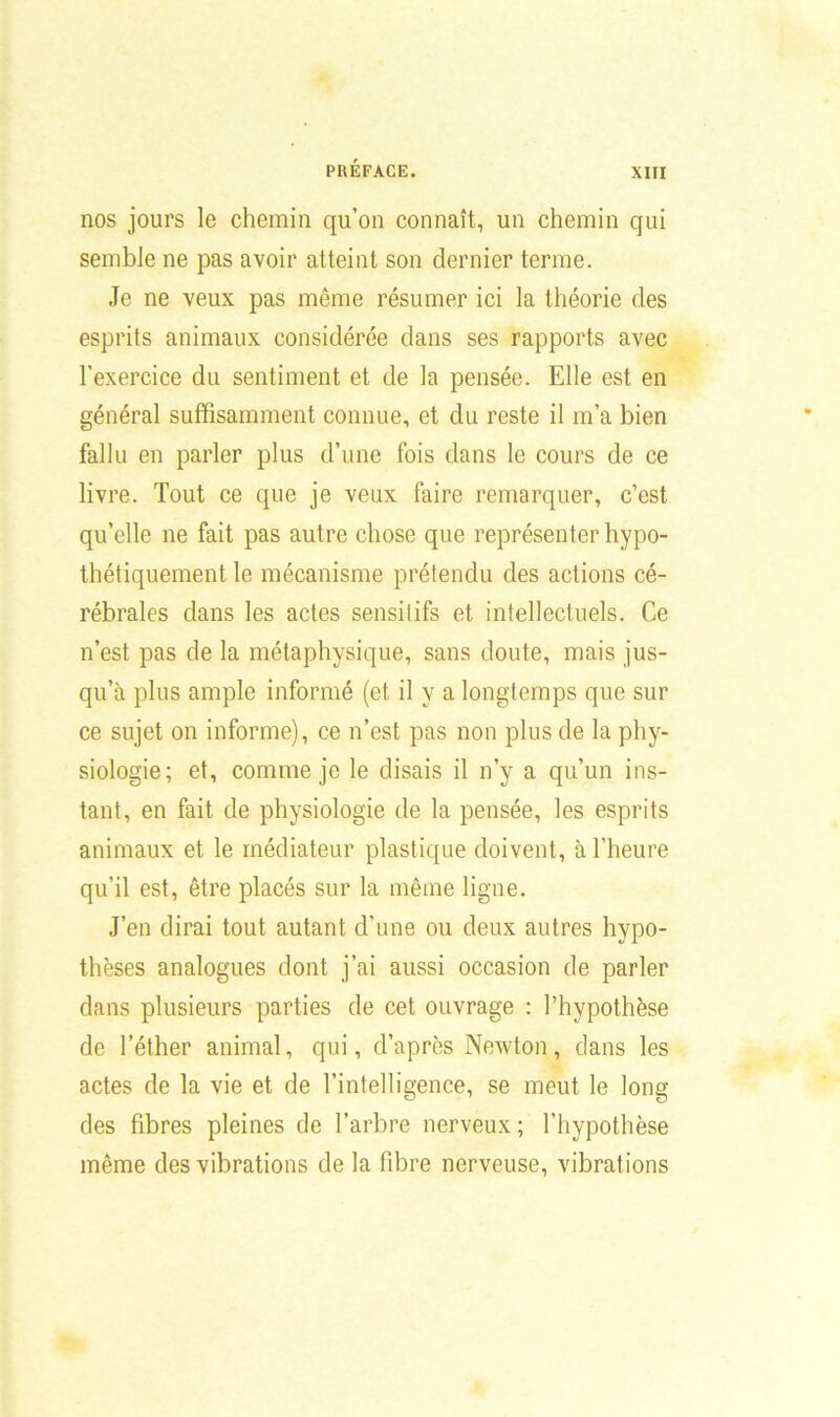 nos jours le chemin qu’on connaît, un chemin qui semble ne pas avoir atteint son dernier terme. Je ne veux pas même résumer ici la théorie des esprits animaux considérée dans ses rapports avec l’exercice du sentiment et de la pensée. Elle est en général suffisamment connue, et du reste il m’a bien fallu en parler plus d’une fois dans le cours de ce livre. Tout ce que je veux faire remarquer, c’est qu’elle ne fait pas autre chose que représenter hypo- thétiquement le mécanisme prétendu des actions cé- rébrales dans les actes sensitifs et intellectuels. Ce n’est pas de la métaphysique, sans doute, mais jus- qu’à plus ample informé (et il y a longtemps que sur ce sujet on informe), ce n’est pas non plus de la phy- siologie; et, comme je le disais il n’y a qu’un ins- tant, en fait de physiologie de la pensée, les esprits animaux et le médiateur plastique doivent, à l’heure qu’il est, être placés sur la même ligne. J’en dirai tout autant d'une ou deux autres hypo- thèses analogues dont j’ai aussi occasion de parler dans plusieurs parties de cet ouvrage : l’hypothèse de l’éther animal, qui, d’après Newton, dans les actes de la vie et de l’intelligence, se meut le long des fibres pleines de l’arbre nerveux; l’hypothèse même des vibrations de la fibre nerveuse, vibrations