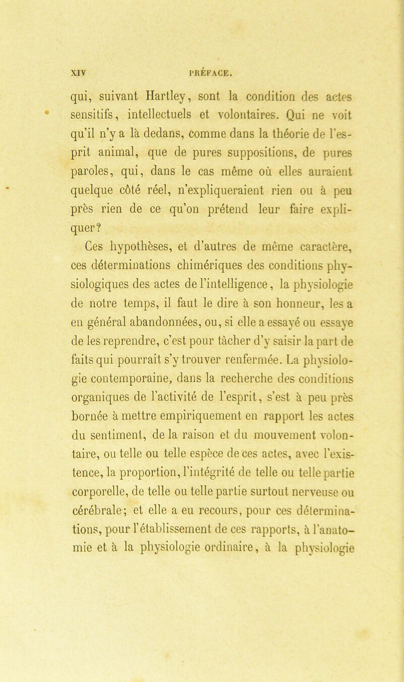 qui, suivant Hartley, sont la condition des actes sensitifs, intellectuels et volontaires. Qui ne voit qu’il n’y a là dedans, comme dans la théorie de l’es- prit animal, que de pures suppositions, de pures paroles, qui, dans le cas même où elles auraient quelque côté réel, n’expliqueraient rien ou à peu près rien de ce qu’on prétend leur faire expli- quer? Ces hypothèses, et d’autres de même caractère, ces déterminations chimériques des conditions phy- siologiques des actes de l’intelligence, la physiologie de notre temps, il faut le dire à son honneur, les a en général abandonnées, ou, si elle a essayé ou essaye de les reprendre, c’est pour tâcher d’y saisir la part de faits qui pourrait s’y trouver renfermée. La physiolo- gie contemporaine, dans la recherche des conditions organiques de l’activité de l’esprit, s’est, à peu près bornée à mettre empiriquement en rapport les actes du sentiment, delà raison et du mouvement volon- taire, ou telle ou telle espèce de ces actes, avec l’exis- tence, la proportion, l’intégrité de telle ou telle partie corporelle, de telle ou telle partie surtout nerveuse ou cérébrale; et elle a eu recours, pour ces détermina- tions, pour l’établissement de ces rapports, à l’anato- mie et à la physiologie ordinaire, à la physiologie