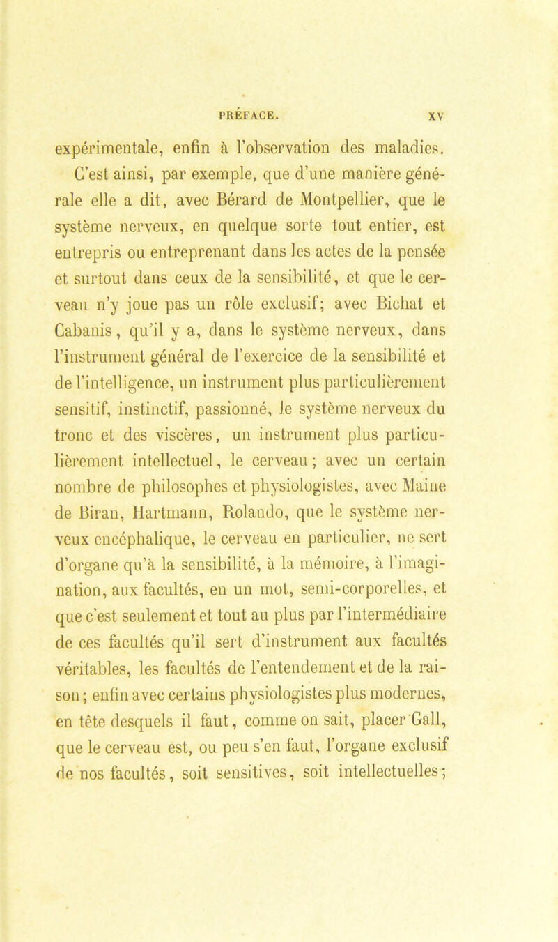 expérimentale, enfin à l’observation des maladies. C’est ainsi, par exemple, que d’une manière géné- rale elle a dit, avec Bérard de Montpellier, que le système nerveux, en quelque sorte tout entier, est entrepris ou entreprenant dans les actes de la pensée et surtout dans ceux de la sensibilité, et que le cer- veau n’y joue pas un rôle exclusif; avec Bichat et Cabanis, qu’il y a, dans le système nerveux, dans l’instrument général de l’exercice de la sensibilité et de l’intelligence, un instrument plus particulièrement sensitif, instinctif, passionné, Je système nerveux du tronc et des viscères, un instrument plus particu- lièrement intellectuel, le cerveau; avec un certain nombre de philosophes et physiologistes, avec Maine de Biran, Hartmann, Rolando, que le système ner- veux encéphalique, le cerveau en particulier, ne sert d’organe qu’à la sensibilité, à la mémoire, à l’imagi- nation, aux facultés, en un mot, semi-corporelles, et que c’est seulement et tout au plus par l’intermédiaire de ces facultés qu’il sert d’instrument aux facultés véritables, les facultés de l’entendement et de la rai- son ; enfin avec certains physiologistes plus modernes, en tête desquels il faut, comme on sait, placer Gall, que le cerveau est, ou peu s’en faut, l’organe exclusif de nos facultés, soit sensitives, soit intellectuelles;