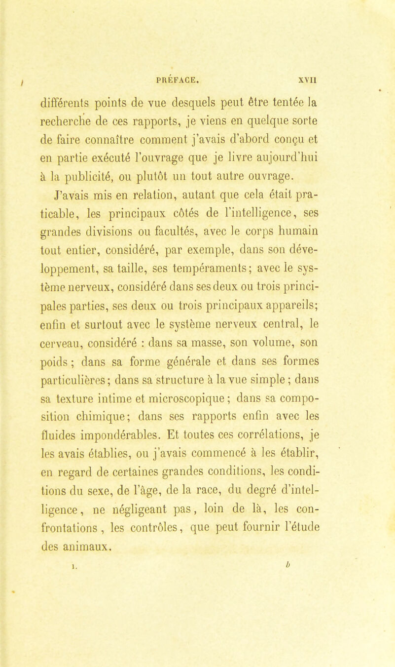 I différents points de vue desquels peut être tentée la recherche de ces rapports, je viens en quelque sorte de faire connaître comment j’avais d’abord conçu et en partie exécuté l’ouvrage que je livre aujourd’hui à la publicité, ou plutôt un tout autre ouvrage. J’avais mis en relation, autant que cela était pra- ticable, les principaux côtés de l’intelligence, ses grandes divisions ou facultés, avec le corps humain tout entier, considéré, par exemple, dans son déve- loppement, sa taille, ses tempéraments; avec le sys- tème nerveux, considéré dans ses deux ou trois princi- pales parties, ses deux ou trois principaux appareils; enfin et surtout avec le système nerveux central, le cerveau, considéré : dans sa masse, son volume, son poids ; dans sa forme générale et dans ses formes particulières; dans sa structure à la vue simple ; dans sa texture intime et microscopique; dans sa compo- sition chimique; dans ses rapports enfin avec les fluides impondérables. Et toutes ces corrélations, je les avais établies, ou j’avais commencé à les établir, en regard de certaines grandes conditions, les condi- tions du sexe, de l’âge, de la race, du degré d’intel- ligence, ne négligeant pas, loin de là, les con- frontations , les contrôles, que peut fournir l’étude des animaux. ]. b