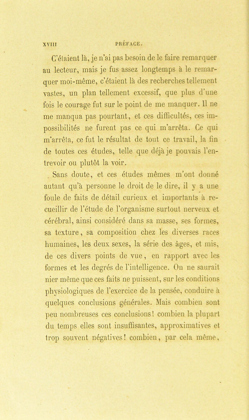 C’étaient là, je n’ai pas besoin de le faire remarquer au lecteur, mais je fus assez longtemps à le remar- quer moi-même, c’étaient là des recherches tellement vastes, un plan tellement excessif, que plus d’une fois le courage fut sur le point de me manquer. 11 ne me manqua pas pourtant, et ces difficultés, ces im- possibilités ne furent pas ce qui m’arrêta. Ce qui m’arrêta, ce fut le résultat de tout ce travail, la fin de toutes ces études, telle que déjà je pouvais l’en- trevoir ou plutôt la voir. _ Sans doute, et ces études mêmes m’ont donné autant qu’à personne le droit de le dire, il y a une foule de faits de détail curieux et importants à re- cueillir de l’étude de l’organisme surtout nerveux et cérébral, ainsi considéré dans sa masse, ses formes, sa texture, sa composition chez les diverses races humaines, les deux sexes, la série des âges, et mis, de ces divers points de vue, en rapport avec les formes et les degrés de l’intelligence. On ne saurait nier même que ces faits ne puissent, sur les conditions physiologiques de l’exercice de la pensée, conduire à quelques conclusions générales. Mais combien sont peu nombreuses ces conclusions! combien la plupart du temps elles sont insuffisantes, approximatives et trop souvent négatives! combien, par cela même.