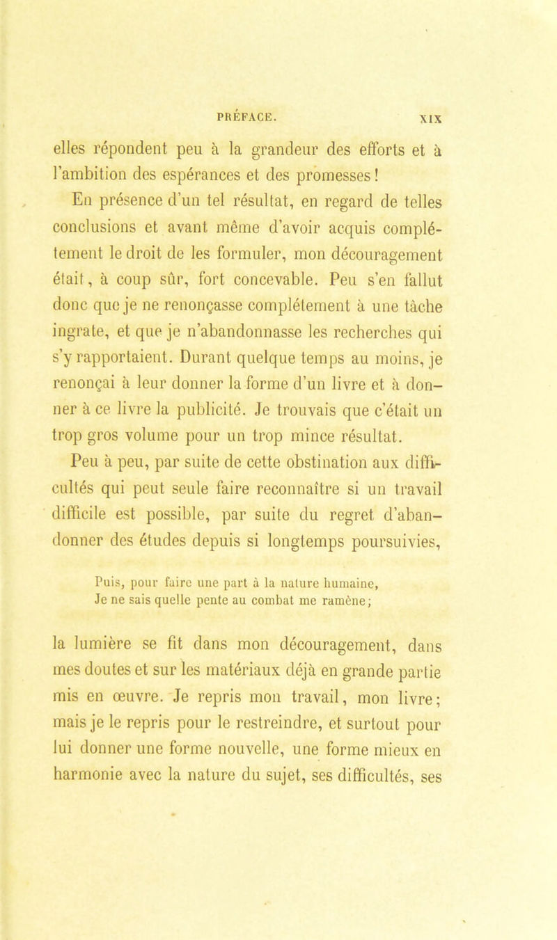 XIX elles répondent peu à la grandeur des efforts et à l’ambition des espérances et des promesses! En présence d’un tel résultat, en regard de telles conclusions et avant même d’avoir acquis complè- tement le droit de les formuler, mon découragement était, à coup sûr, fort concevable. Peu s’en fallut donc que je ne renonçasse complètement à une tâche ingrate, et que je n’abandonnasse les recherches qui s’y rapportaient. Durant quelque temps au moins, je renonçai à leur donner la forme d’un livre et à don- ner à ce livre la publicité. Je trouvais que c’était un trop gros volume pour un trop mince résultat. Peu à peu, par suite de cette obstination aux diffi- cultés qui peut seule faire reconnaître si un travail difficile est possible, par suite du regret d’aban- donner des études depuis si longtemps poursuivies, Puis, pour faire une part à la nature humaine, Je ne sais quelle pente au combat me ramène; la lumière se fit dans mon découragement, dans mes doutes et sur les matériaux déjà en grande partie mis en œuvre. Je repris mon travail, mon livre; mais je le repris pour le restreindre, et surtout pour lui donner une forme nouvelle, une forme mieux en harmonie avec la nature du sujet, ses difficultés, ses