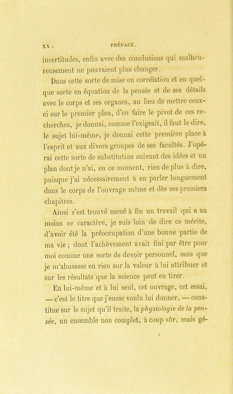 x\ . incertitudes, enfin avec des conclusions qui malheu- reusement ne pouvaient plus changer. Dans cette sorte de mise en corrélation et en quel- que sorte en équation de la pensée et de ses détails avec le corps et ses organes, au lieu de mettre ceux- ci sur le premier plan, d’en faire le pivot de ces re- cherches, je donnai, comme l’exigeait, il faut le dire, le sujet lui-même, je donnai cette première place à l’esprit et aux divers groupes de ses facultés. J’opé- rai cette sorte de substitution suivant des idées et un plan dont je n’ai, en ce moment, rien de plus à dire, puisque j’ai nécessairement à en parler longuement dans le corps de l’ouvrage même et dès ses premiers chapitres. Ainsi s’est trouvé mené à fin un travail qui a au moins ce caractère, je suis loin de dire ce mérite, d’avoir été la préoccupation d’une bonne partie de ma vie ; dont l’achèvement avait fini par être pour moi comme une sorte de devoir personnel, sans que je m’abusasse en rien sur la valeur à lui attribuer et sur les résultats que la science peut en tirer. En lui-même et à lui seul, cet ouvrage, cet essai, — c’est le titre que j’eusse voulu lui donner, —cons- titue sur le sujet qu’il traite, la physiologie de la pen- sée, un ensemble non complet, à coup sûr, mais gé-