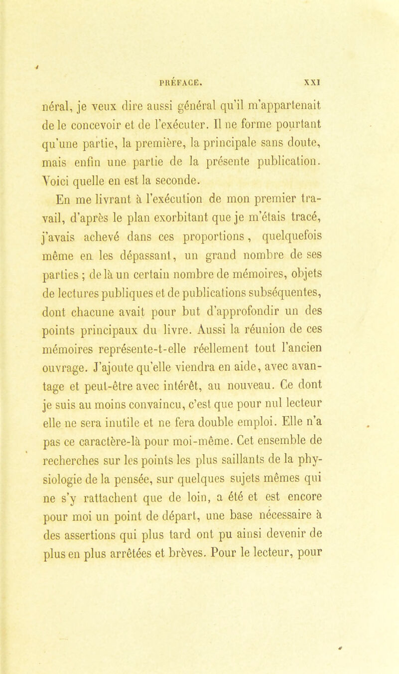 néral, je veux dire aussi général qu’il m’appartenait de le concevoir et de l’exécuter. Il ne forme pourtant qu’une partie, la première, la principale sans doute, mais enfin une partie de la présente publication. Voici quelle en est la seconde. En me livrant à l’exécution de mon premier tra- vail, d’après le plan exorbitant que je m’étais tracé, j’avais achevé dans ces proportions , quelquefois même en les dépassant, un grand nombre de ses parties ; de là un certain nombre de mémoires, objets de lectures publiques et de publications subséquentes, dont chacune avait pour but d’approfondir un des points principaux du livre. Aussi la réunion de ces mémoires représente-t-elle réellement tout l’ancien ouvrage. J’ajoute qu’elle viendra en aide, avec avan- tage et peut-être avec intérêt, au nouveau. Ce dont je suis au moins convaincu, c’est que pour nul lecteur elle ne sera inutile et ne fera double emploi. Elle n’a pas ce caractère-là pour moi-même. Cet ensemble de recherches sur les points les plus saillants de la phy- siologie de la pensée, sur quelques sujets mêmes qui ne s’y rattachent que de loin, a été et est encore pour moi un point de départ, une base nécessaire à des assertions qui plus tard ont pu ainsi devenir de plus en plus arrêtées et brèves. Pour le lecteur, pour