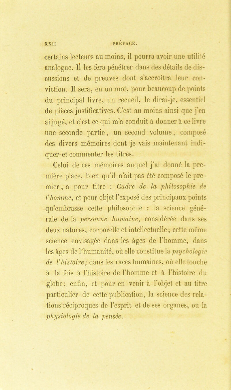 certains lecteurs au moins, il pourra avoir une utili'é analogue, il les fera pénétrer dans des détails de dis- cussions et de preuves dont s’accroîtra leur con- viction. Il sera, en un mot, pour beaucoup de points du principal livre, un recueil, le dirai-je, essentie l de pièces justificatives. C’est au moins ainsi que j’en ai jugé, et c’est ce qui m’a conduit à donner à ce livre une seconde partie, un second volume, composé des divers mémoires dont je vais maintenant indi- quer et commenter les titres. Celui de ces mémoires auquel j’ai donné la pre- mière place, bien qu’il n’ait pas été composé le [re- muer, a pour titre : Cadre de la philosophie de l'homme, et pour objet l’exposé des principaux points qu’embrasse cette philosophie : la science géné- rale de la personne humaine, considérée dans ses deux natures, corporelle et intellectuelle; cette même science envisagée dans les âges de l’homme, dans les âges de l’humanité, où elle constitue la psychologie de l'histoire; dans les races humaines, où elle touche à la fois à l’histoire de l’homme et à l’histoire du globe; enfin, et pour en venir à l’objet et au titre particulier de cette publication, la science des rela- tions réciproques de l’esprit et de ses organes, ou la physiologie de la pensée.