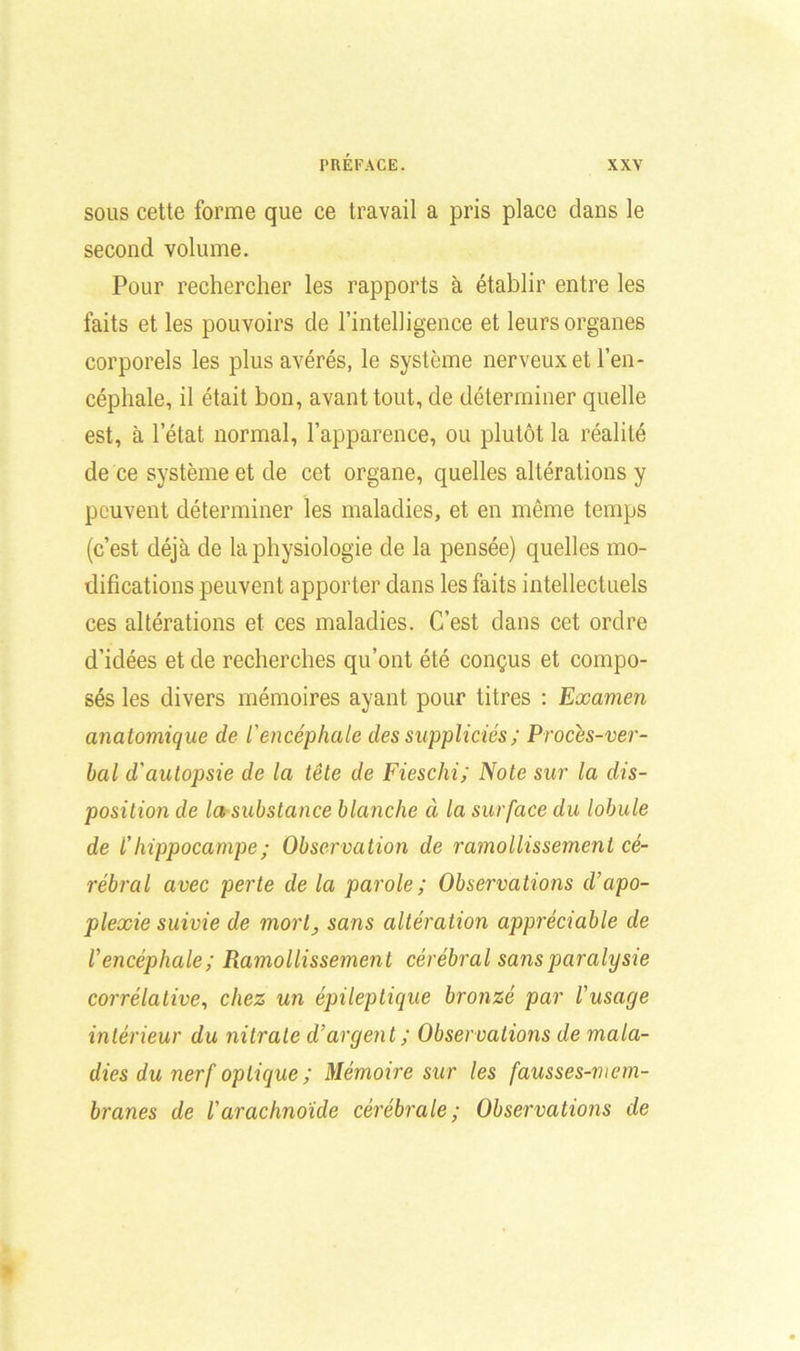 sous cette forme que ce travail a pris place dans le second volume. Pour rechercher les rapports à établir entre les faits et les pouvoirs de l’intelligence et leurs organes corporels les plus avérés, le système nerveux et l’en- céphale, il était bon, avant tout, de déterminer quelle est, à l’état normal, l’apparence, ou plutôt la réalité de ce système et de cet organe, quelles altérations y peuvent déterminer les maladies, et en même temps (c’est déjà de la physiologie de la pensée) quelles mo- difications peuvent apporter dans les faits intellectuels ces altérations et ces maladies. C’est dans cet ordre d’idées et de recherches qu’ont été conçus et compo- sés les divers mémoires ayant pour titres : Examen anatomique de l'encéphale des suppliciés ; Proces-ver- bal d'autopsie de la tête de Fieschi; Note sur la dis- position de la substance blanche à la surface du lobule de l'hippocampe ; Observation de ramollissement cé- rébral avec perte de la parole ; Observations d’apo- plexie suivie de mort, sans altération appréciable de l'encéphale ; Ramollissement cérébral sans paralysie corrélative, chez un épileptique bronzé par l'usage intérieur du nitrate d’argent; Observations de mala- dies du nerf optique ; Mémoire sur les fausses-mem- branes de l'arachnoïde cérébrale; Observations de