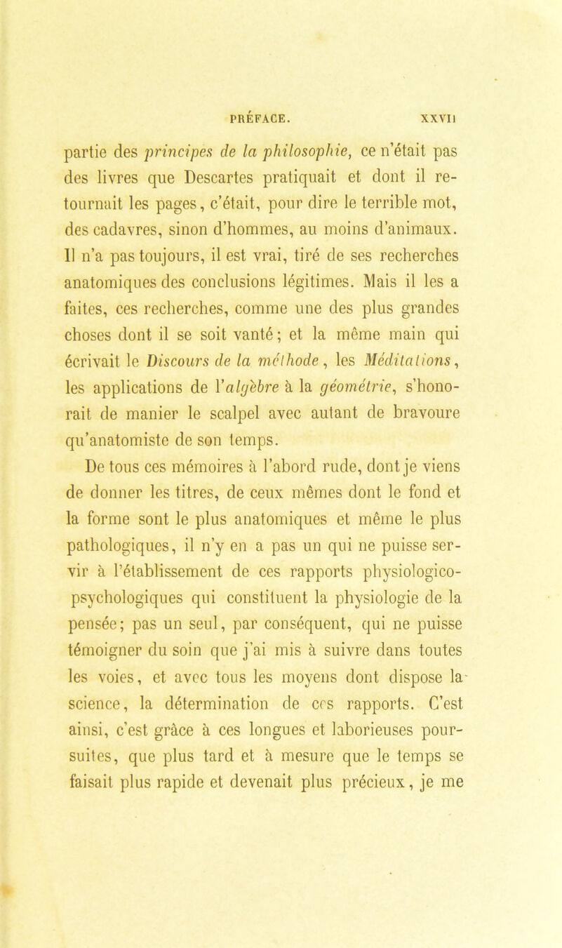 partie des principes de la philosophie, ce n’était pas des livres que Descartes pratiquait et dont il re- tournait les pages, c’était, pour dire le terrible mot, des cadavres, sinon d’hommes, au moins d’animaux. Il n’a pas toujours, il est vrai, tiré de ses recherches anatomiques des conclusions légitimes. Mais il les a faites, ces recherches, comme une des plus grandes choses dont il se soit vanté ; et la même main qui écrivait le Discours de la méthode, les Méditations, les applications de Y algèbre à la géométrie, s’hono- rait de manier le scalpel avec autant de bravoure qu’anatomiste de son temps. De tous ces mémoires à l’abord rude, dont je viens de donner les titres, de ceux mêmes dont le fond et la forme sont le plus anatomiques et même le plus pathologiques, il n’y en a pas un qui ne puisse ser- vir à l’établissement de ces rapports physiologico- psvchologiques qui constituent la physiologie de la pensée; pas un seul, par conséquent, qui ne puisse témoigner du soin que j’ai mis à suivre dans toutes les voies, et avec tous les moyens dont dispose la science, la détermination de ers rapports. C’est ainsi, c’est grâce à ces longues et laborieuses pour- suites, que plus tard et à mesure que le temps se faisait plus rapide et devenait plus précieux, je me